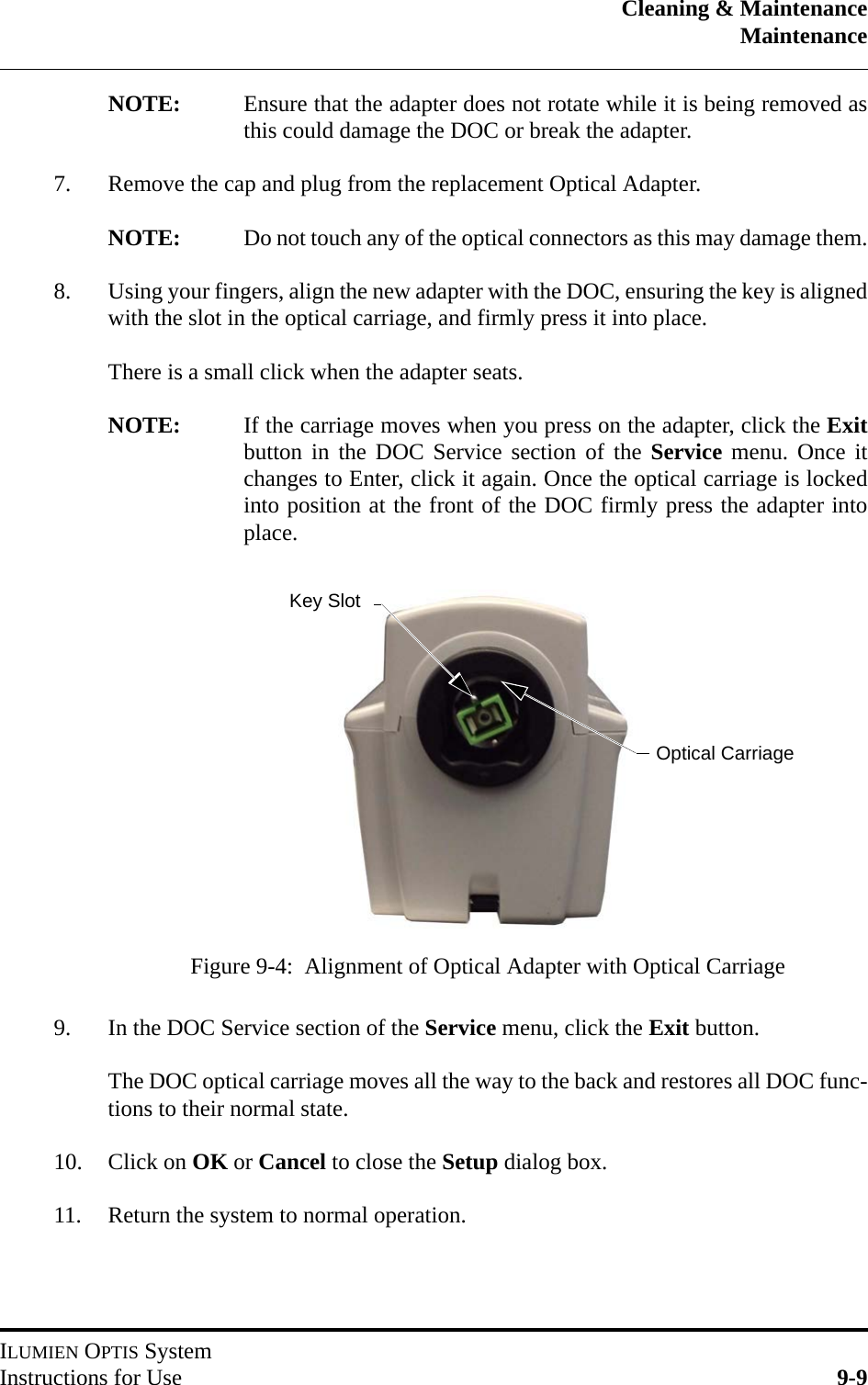 Cleaning &amp; MaintenanceMaintenanceILUMIEN OPTIS SystemInstructions for Use 9-9NOTE: Ensure that the adapter does not rotate while it is being removed asthis could damage the DOC or break the adapter.7. Remove the cap and plug from the replacement Optical Adapter.NOTE: Do not touch any of the optical connectors as this may damage them.8. Using your fingers, align the new adapter with the DOC, ensuring the key is alignedwith the slot in the optical carriage, and firmly press it into place.There is a small click when the adapter seats.NOTE: If the carriage moves when you press on the adapter, click the Exitbutton in the DOC Service section of the Service menu. Once itchanges to Enter, click it again. Once the optical carriage is lockedinto position at the front of the DOC firmly press the adapter intoplace.9. In the DOC Service section of the Service menu, click the Exit button.The DOC optical carriage moves all the way to the back and restores all DOC func-tions to their normal state.10. Click on OK or Cancel to close the Setup dialog box.11. Return the system to normal operation.Figure 9-4:  Alignment of Optical Adapter with Optical CarriageOptical CarriageKey Slot