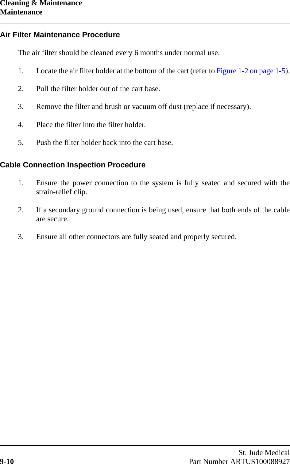 Cleaning &amp; MaintenanceMaintenanceSt. Jude Medical9-10 Part Number ARTUS100088927Air Filter Maintenance ProcedureThe air filter should be cleaned every 6 months under normal use.1. Locate the air filter holder at the bottom of the cart (refer to Figure 1-2 on page 1-5).2. Pull the filter holder out of the cart base.3. Remove the filter and brush or vacuum off dust (replace if necessary).4. Place the filter into the filter holder.5. Push the filter holder back into the cart base.Cable Connection Inspection Procedure1. Ensure the power connection to the system is fully seated and secured with thestrain-relief clip.2. If a secondary ground connection is being used, ensure that both ends of the cableare secure.3. Ensure all other connectors are fully seated and properly secured.