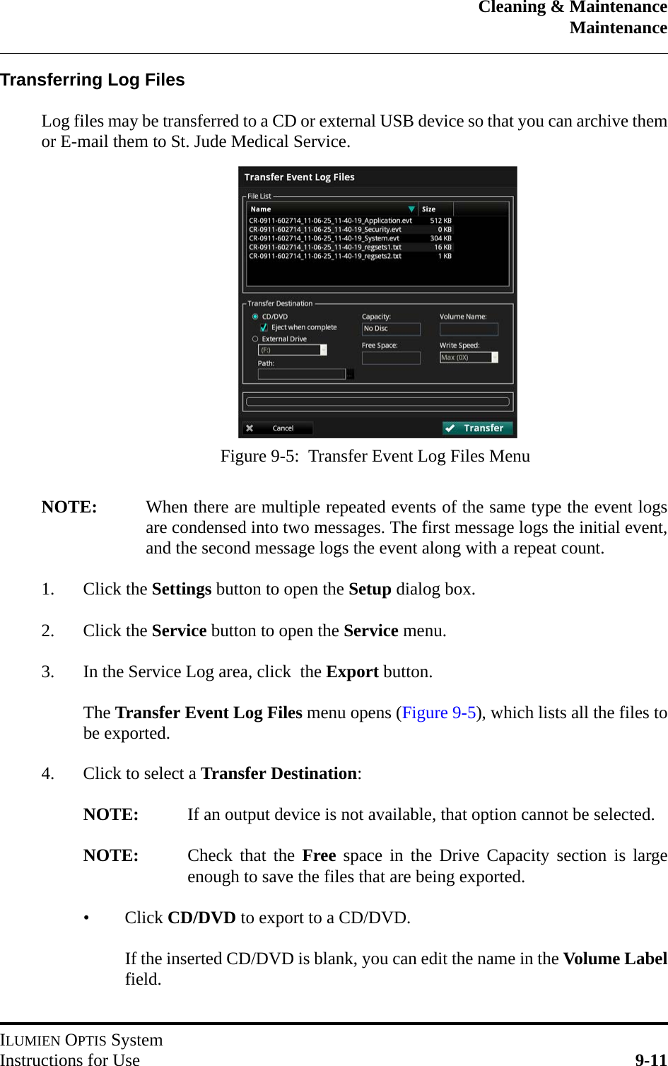 Cleaning &amp; MaintenanceMaintenanceILUMIEN OPTIS SystemInstructions for Use 9-11Transferring Log FilesLog files may be transferred to a CD or external USB device so that you can archive themor E-mail them to St. Jude Medical Service.NOTE: When there are multiple repeated events of the same type the event logsare condensed into two messages. The first message logs the initial event,and the second message logs the event along with a repeat count.1. Click the Settings button to open the Setup dialog box.2. Click the Service button to open the Service menu.3. In the Service Log area, click  the Export button.The Transfer Event Log Files menu opens (Figure 9-5), which lists all the files tobe exported.4. Click to select a Transfer Destination:NOTE: If an output device is not available, that option cannot be selected.NOTE: Check that the Free space in the Drive Capacity section is largeenough to save the files that are being exported.•Click CD/DVD to export to a CD/DVD.If the inserted CD/DVD is blank, you can edit the name in the Volume Labelfield.Figure 9-5:  Transfer Event Log Files Menu