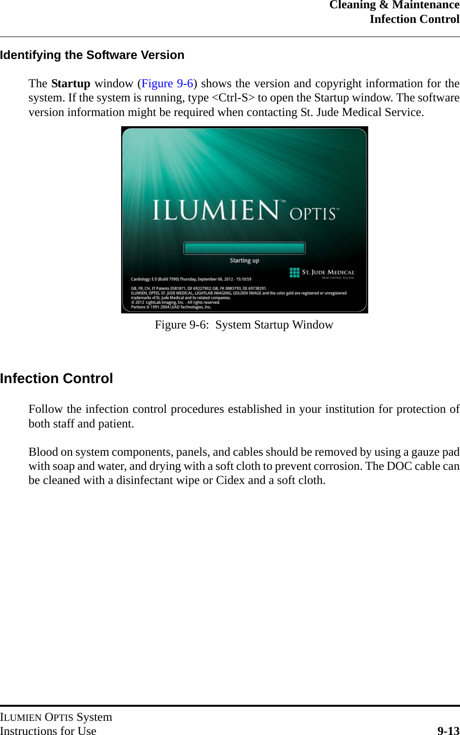 Cleaning &amp; MaintenanceInfection ControlILUMIEN OPTIS SystemInstructions for Use 9-13Identifying the Software VersionThe Startup window (Figure 9-6) shows the version and copyright information for thesystem. If the system is running, type &lt;Ctrl-S&gt; to open the Startup window. The softwareversion information might be required when contacting St. Jude Medical Service.Infection ControlFollow the infection control procedures established in your institution for protection ofboth staff and patient.Blood on system components, panels, and cables should be removed by using a gauze padwith soap and water, and drying with a soft cloth to prevent corrosion. The DOC cable canbe cleaned with a disinfectant wipe or Cidex and a soft cloth.Figure 9-6:  System Startup Window