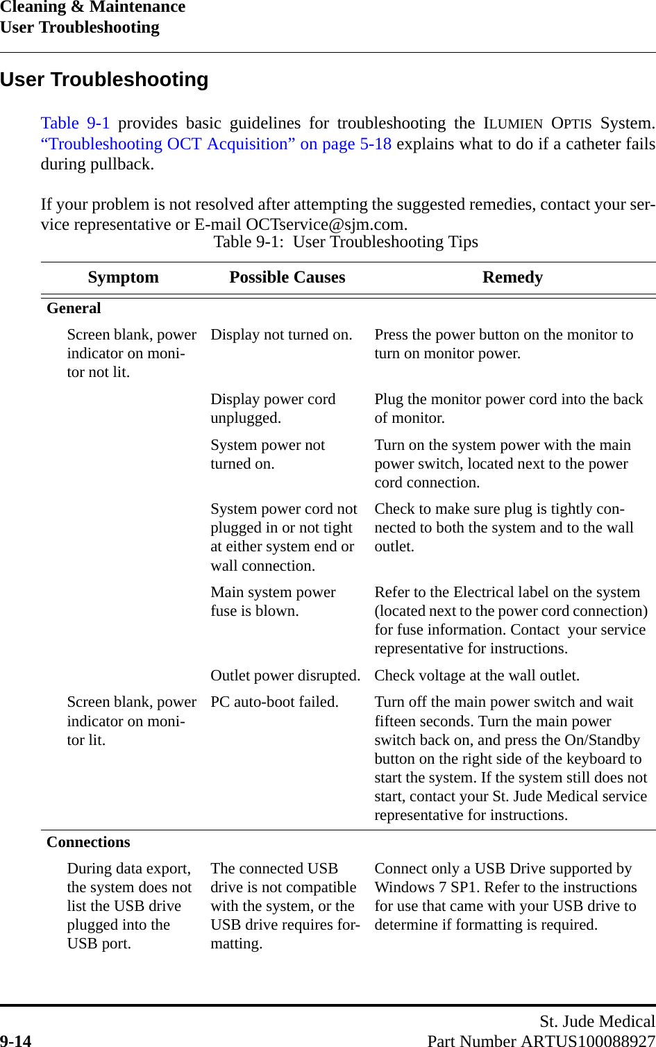 Cleaning &amp; MaintenanceUser TroubleshootingSt. Jude Medical9-14 Part Number ARTUS100088927User TroubleshootingTable 9-1 provides basic guidelines for troubleshooting the ILUMIEN OPTIS System.“Troubleshooting OCT Acquisition” on page 5-18 explains what to do if a catheter failsduring pullback.If your problem is not resolved after attempting the suggested remedies, contact your ser-vice representative or E-mail OCTservice@sjm.com.Table 9-1:  User Troubleshooting TipsSymptom Possible Causes RemedyGeneralScreen blank, power indicator on moni-tor not lit.Display not turned on. Press the power button on the monitor to turn on monitor power.Display power cord unplugged. Plug the monitor power cord into the back of monitor.System power not turned on. Turn on the system power with the main power switch, located next to the power cord connection.System power cord not plugged in or not tight at either system end or wall connection.Check to make sure plug is tightly con-nected to both the system and to the wall outlet.Main system power fuse is blown. Refer to the Electrical label on the system (located next to the power cord connection) for fuse information. Contact  your service representative for instructions.Outlet power disrupted. Check voltage at the wall outlet.Screen blank, power indicator on moni-tor lit.PC auto-boot failed. Turn off the main power switch and wait fifteen seconds. Turn the main power switch back on, and press the On/Standby button on the right side of the keyboard to start the system. If the system still does not start, contact your St. Jude Medical service representative for instructions.ConnectionsDuring data export, the system does not list the USB drive plugged into the USB port.The connected USB drive is not compatible with the system, or the USB drive requires for-matting.Connect only a USB Drive supported by Windows 7 SP1. Refer to the instructions for use that came with your USB drive to determine if formatting is required.