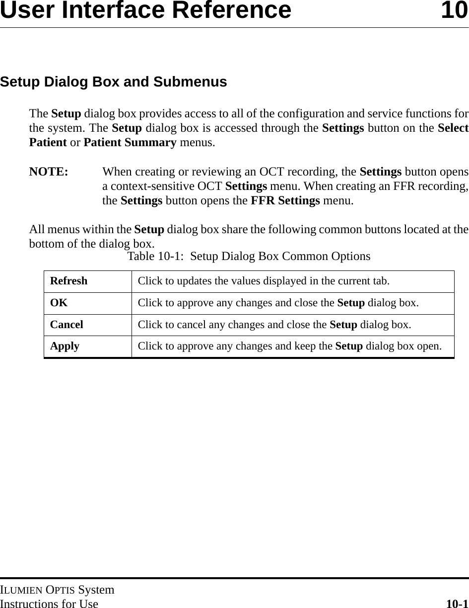 ILUMIEN OPTIS SystemInstructions for Use 10-1User Interface Reference 10Setup Dialog Box and SubmenusThe Setup dialog box provides access to all of the configuration and service functions forthe system. The Setup dialog box is accessed through the Settings button on the SelectPatient or Patient Summary menus. NOTE: When creating or reviewing an OCT recording, the Settings button opensa context-sensitive OCT Settings menu. When creating an FFR recording,the Settings button opens the FFR Settings menu.All menus within the Setup dialog box share the following common buttons located at thebottom of the dialog box.Table 10-1:  Setup Dialog Box Common OptionsRefresh Click to updates the values displayed in the current tab.OK Click to approve any changes and close the Setup dialog box.Cancel Click to cancel any changes and close the Setup dialog box.Apply Click to approve any changes and keep the Setup dialog box open.