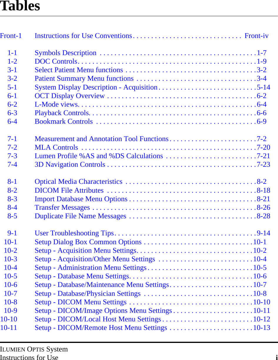 ILUMIEN OPTIS SystemInstructions for Use iTablesFront-1 Instructions for Use Conventions. . . . . . . . . . . . . . . . . . . . . . . . . . . . . .  Front-iv1-1 Symbols Description  . . . . . . . . . . . . . . . . . . . . . . . . . . . . . . . . . . . . . . . . . . .1-71-2 DOC Controls. . . . . . . . . . . . . . . . . . . . . . . . . . . . . . . . . . . . . . . . . . . . . . . . .1-93-1 Select Patient Menu functions . . . . . . . . . . . . . . . . . . . . . . . . . . . . . . . . . . . .3-23-2 Patient Summary Menu functions . . . . . . . . . . . . . . . . . . . . . . . . . . . . . . . . .3-45-1 System Display Description - Acquisition. . . . . . . . . . . . . . . . . . . . . . . . . . .5-146-1 OCT Display Overview . . . . . . . . . . . . . . . . . . . . . . . . . . . . . . . . . . . . . . . . .6-26-2 L-Mode views. . . . . . . . . . . . . . . . . . . . . . . . . . . . . . . . . . . . . . . . . . . . . . . . .6-46-3 Playback Controls. . . . . . . . . . . . . . . . . . . . . . . . . . . . . . . . . . . . . . . . . . . . . .6-66-4 Bookmark Controls  . . . . . . . . . . . . . . . . . . . . . . . . . . . . . . . . . . . . . . . . . . . .6-97-1 Measurement and Annotation Tool Functions. . . . . . . . . . . . . . . . . . . . . . . .7-27-2 MLA Controls  . . . . . . . . . . . . . . . . . . . . . . . . . . . . . . . . . . . . . . . . . . . . . . . .7-207-3 Lumen Profile %AS and %DS Calculations . . . . . . . . . . . . . . . . . . . . . . . . .7-217-4 3D Navigation Controls . . . . . . . . . . . . . . . . . . . . . . . . . . . . . . . . . . . . . . . . .7-238-1 Optical Media Characteristics  . . . . . . . . . . . . . . . . . . . . . . . . . . . . . . . . . . . .8-28-2 DICOM File Attributes  . . . . . . . . . . . . . . . . . . . . . . . . . . . . . . . . . . . . . . . . .8-188-3 Import Database Menu Options . . . . . . . . . . . . . . . . . . . . . . . . . . . . . . . . . . .8-218-4 Transfer Messages . . . . . . . . . . . . . . . . . . . . . . . . . . . . . . . . . . . . . . . . . . . . .8-268-5 Duplicate File Name Messages . . . . . . . . . . . . . . . . . . . . . . . . . . . . . . . . . . .8-289-1 User Troubleshooting Tips. . . . . . . . . . . . . . . . . . . . . . . . . . . . . . . . . . . . . . .9-1410-1 Setup Dialog Box Common Options . . . . . . . . . . . . . . . . . . . . . . . . . . . . . .10-110-2 Setup - Acquisition Menu Settings. . . . . . . . . . . . . . . . . . . . . . . . . . . . . . . .10-210-3 Setup - Acquisition/Other Menu Settings  . . . . . . . . . . . . . . . . . . . . . . . . . .10-410-4 Setup - Administration Menu Settings. . . . . . . . . . . . . . . . . . . . . . . . . . . . .10-510-5 Setup - Database Menu Settings. . . . . . . . . . . . . . . . . . . . . . . . . . . . . . . . . .10-610-6 Setup - Database/Maintenance Menu Settings. . . . . . . . . . . . . . . . . . . . . . .10-710-7 Setup - Database/Physician Settings  . . . . . . . . . . . . . . . . . . . . . . . . . . . . . .10-810-8 Setup - DICOM Menu Settings . . . . . . . . . . . . . . . . . . . . . . . . . . . . . . . . . .10-1010-9 Setup - DICOM/Image Options Menu Settings . . . . . . . . . . . . . . . . . . . . . .10-1110-10 Setup - DICOM/Local Host Menu Settings . . . . . . . . . . . . . . . . . . . . . . . . .10-1210-11 Setup - DICOM/Remote Host Menu Settings . . . . . . . . . . . . . . . . . . . . . . .10-13