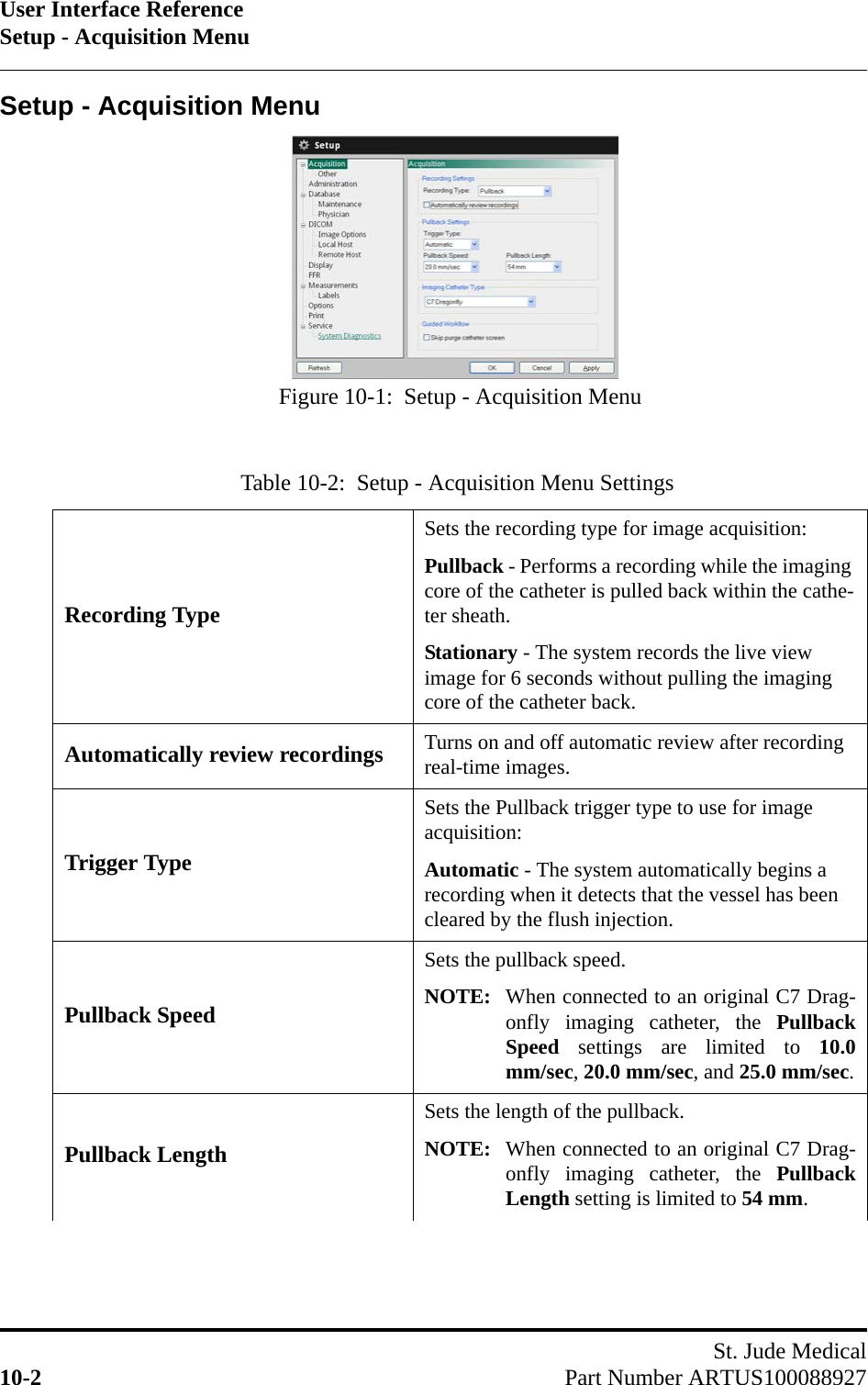 User Interface ReferenceSetup - Acquisition MenuSt. Jude Medical10-2 Part Number ARTUS100088927Setup - Acquisition MenuTable 10-2:  Setup - Acquisition Menu Settings  Recording TypeSets the recording type for image acquisition:Pullback - Performs a recording while the imaging core of the catheter is pulled back within the cathe-ter sheath.Stationary - The system records the live view image for 6 seconds without pulling the imaging core of the catheter back.Automatically review recordings Turns on and off automatic review after recording real-time images.Trigger TypeSets the Pullback trigger type to use for image acquisition:Automatic - The system automatically begins a recording when it detects that the vessel has been cleared by the flush injection.Pullback SpeedSets the pullback speed.NOTE: When connected to an original C7 Drag-onfly imaging catheter, the PullbackSpeed settings are limited to 10.0mm/sec, 20.0 mm/sec, and 25.0 mm/sec.Pullback LengthSets the length of the pullback.NOTE: When connected to an original C7 Drag-onfly imaging catheter, the PullbackLength setting is limited to 54 mm.Figure 10-1:  Setup - Acquisition Menu