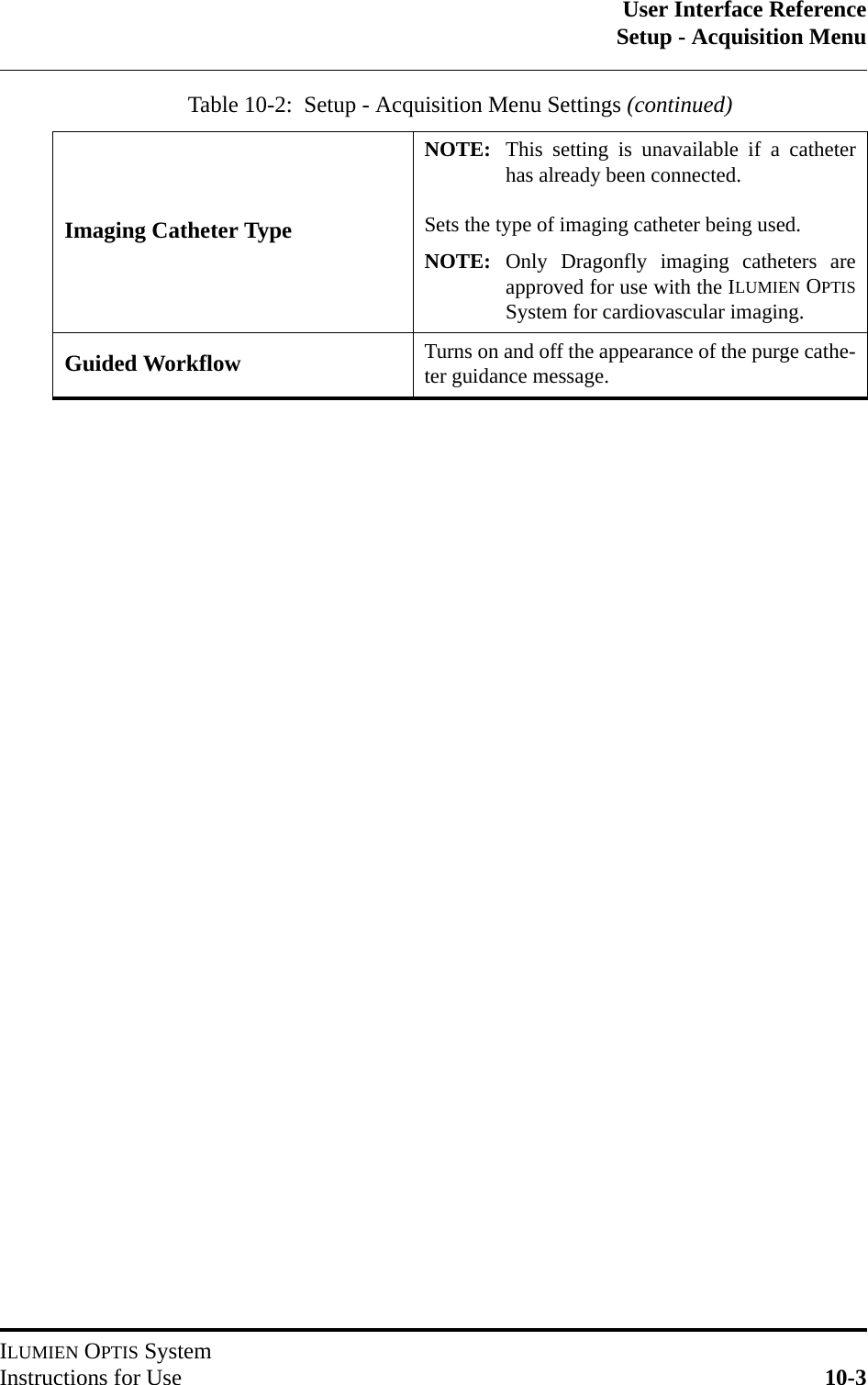 User Interface ReferenceSetup - Acquisition MenuILUMIEN OPTIS SystemInstructions for Use 10-3Imaging Catheter TypeNOTE: This setting is unavailable if a catheterhas already been connected.Sets the type of imaging catheter being used.NOTE: Only Dragonfly imaging catheters areapproved for use with the ILUMIEN OPTISSystem for cardiovascular imaging.Guided Workflow Turns on and off the appearance of the purge cathe-ter guidance message.Table 10-2:  Setup - Acquisition Menu Settings (continued) 