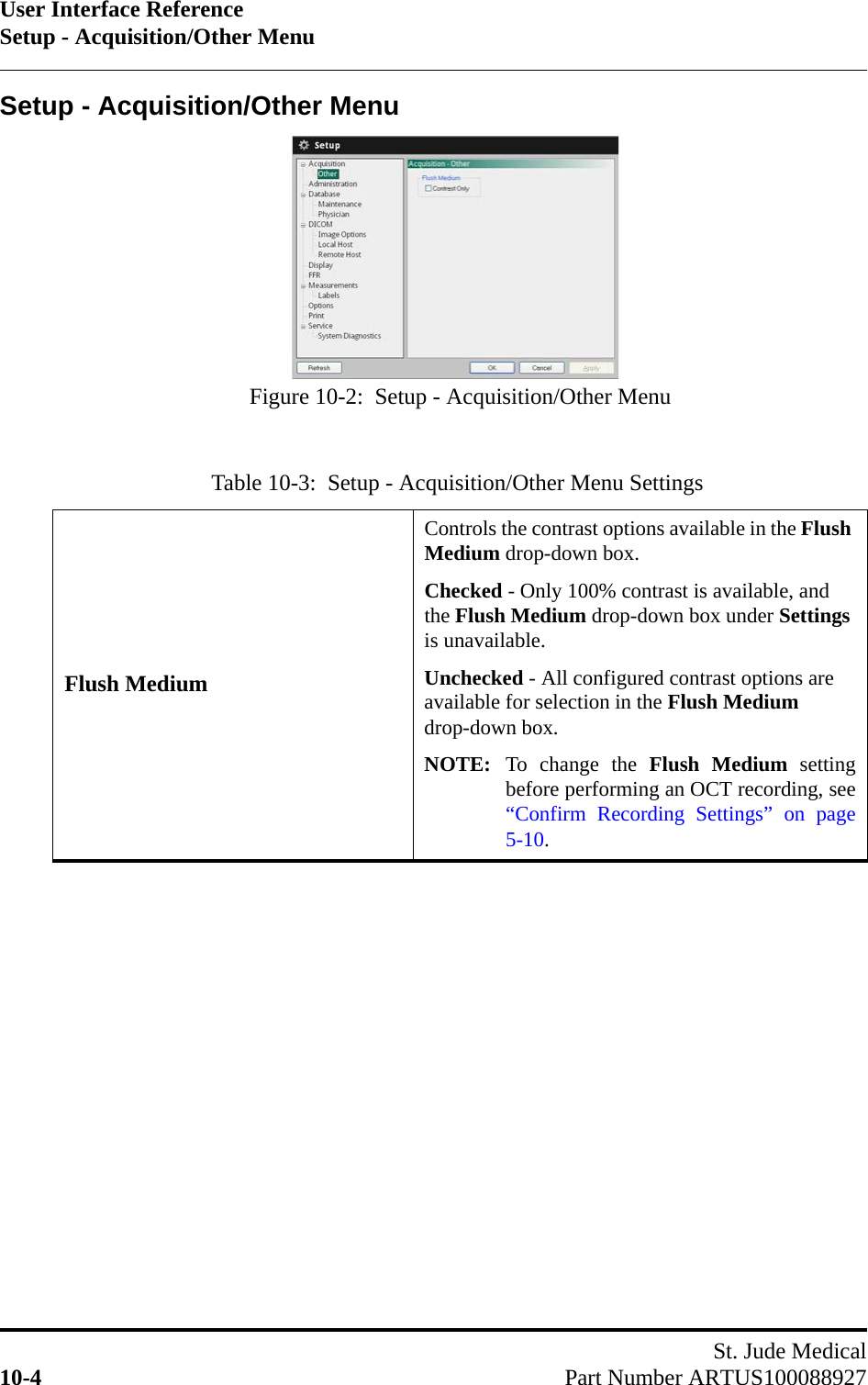 User Interface ReferenceSetup - Acquisition/Other MenuSt. Jude Medical10-4 Part Number ARTUS100088927Setup - Acquisition/Other MenuTable 10-3:  Setup - Acquisition/Other Menu SettingsFlush MediumControls the contrast options available in the Flush Medium drop-down box.Checked - Only 100% contrast is available, and the Flush Medium drop-down box under Settings is unavailable.Unchecked - All configured contrast options are available for selection in the Flush Medium drop-down box.NOTE: To change the Flush Medium settingbefore performing an OCT recording, see“Confirm Recording Settings” on page5-10.Figure 10-2:  Setup - Acquisition/Other Menu