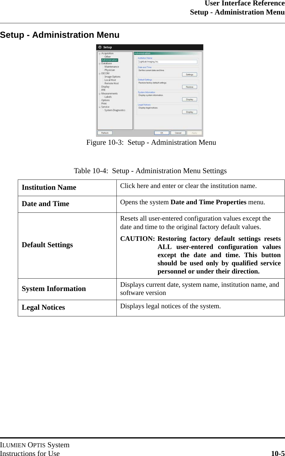 User Interface ReferenceSetup - Administration MenuILUMIEN OPTIS SystemInstructions for Use 10-5Setup - Administration MenuTable 10-4:  Setup - Administration Menu SettingsInstitution Name Click here and enter or clear the institution name.Date and Time Opens the system Date and Time Properties menu.Default SettingsResets all user-entered configuration values except the date and time to the original factory default values.CAUTION: Restoring factory default settings resetsALL user-entered configuration valuesexcept the date and time. This buttonshould be used only by qualified servicepersonnel or under their direction.System Information Displays current date, system name, institution name, and software versionLegal Notices Displays legal notices of the system.Figure 10-3:  Setup - Administration Menu