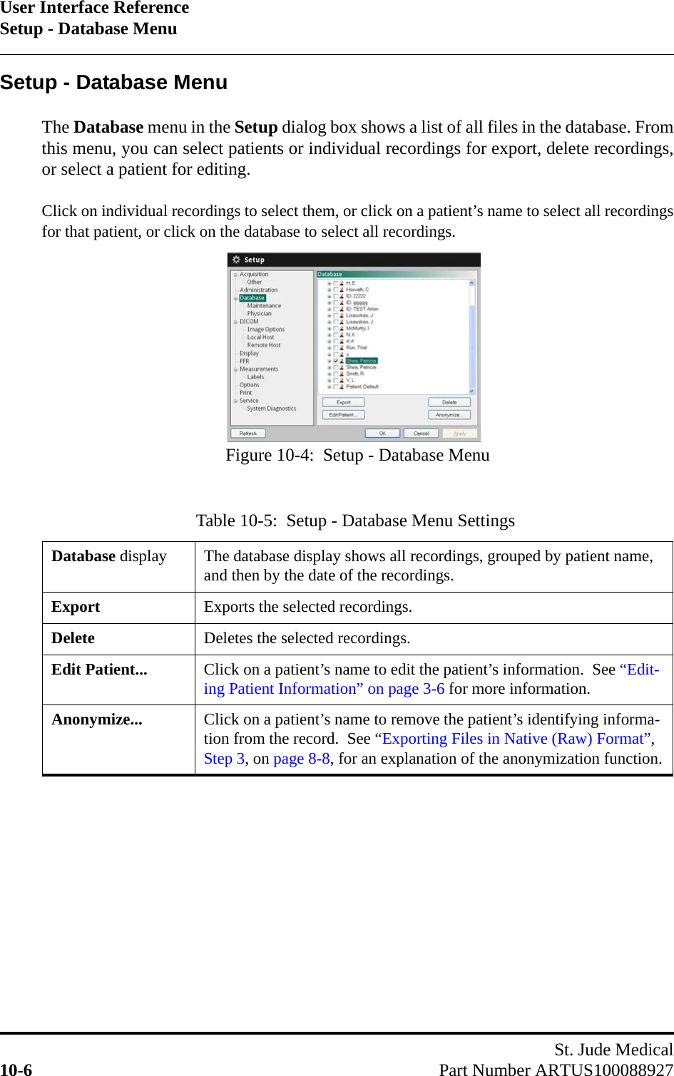 User Interface ReferenceSetup - Database MenuSt. Jude Medical10-6 Part Number ARTUS100088927Setup - Database MenuThe Database menu in the Setup dialog box shows a list of all files in the database. Fromthis menu, you can select patients or individual recordings for export, delete recordings,or select a patient for editing.Click on individual recordings to select them, or click on a patient’s name to select all recordingsfor that patient, or click on the database to select all recordings.Table 10-5:  Setup - Database Menu SettingsDatabase display The database display shows all recordings, grouped by patient name, and then by the date of the recordings.Export Exports the selected recordings.Delete Deletes the selected recordings.Edit Patient... Click on a patient’s name to edit the patient’s information.  See “Edit-ing Patient Information” on page 3-6 for more information.Anonymize... Click on a patient’s name to remove the patient’s identifying informa-tion from the record.  See “Exporting Files in Native (Raw) Format”, Step 3, on page 8-8, for an explanation of the anonymization function.Figure 10-4:  Setup - Database Menu