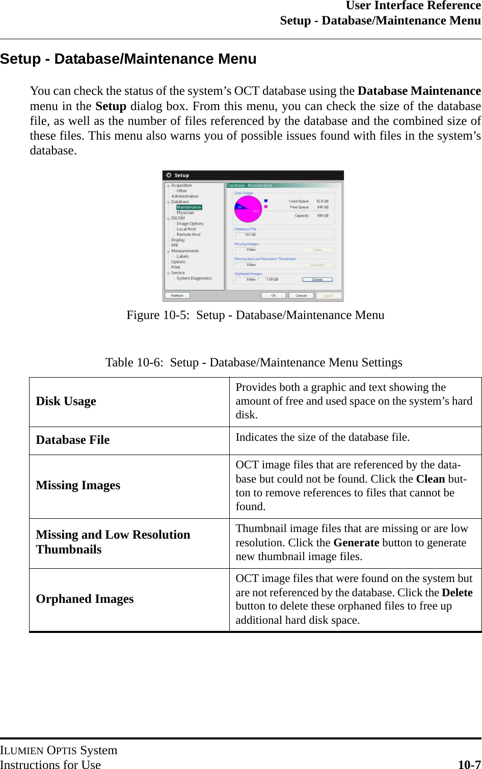 User Interface ReferenceSetup - Database/Maintenance MenuILUMIEN OPTIS SystemInstructions for Use 10-7Setup - Database/Maintenance MenuYou can check the status of the system’s OCT database using the Database Maintenancemenu in the Setup dialog box. From this menu, you can check the size of the databasefile, as well as the number of files referenced by the database and the combined size ofthese files. This menu also warns you of possible issues found with files in the system’sdatabase.Table 10-6:  Setup - Database/Maintenance Menu SettingsDisk Usage Provides both a graphic and text showing the amount of free and used space on the system’s hard disk.Database File Indicates the size of the database file.Missing ImagesOCT image files that are referenced by the data-base but could not be found. Click the Clean but-ton to remove references to files that cannot be found.Missing and Low Resolution ThumbnailsThumbnail image files that are missing or are low resolution. Click the Generate button to generate new thumbnail image files.Orphaned ImagesOCT image files that were found on the system but are not referenced by the database. Click the Delete button to delete these orphaned files to free up additional hard disk space.Figure 10-5:  Setup - Database/Maintenance Menu