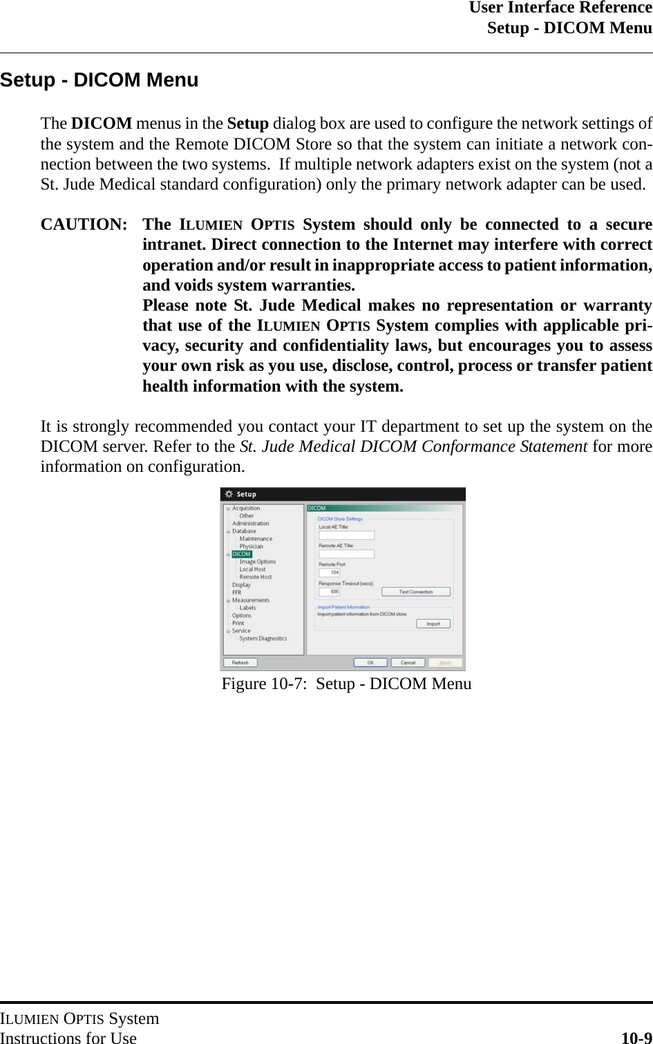 User Interface ReferenceSetup - DICOM MenuILUMIEN OPTIS SystemInstructions for Use 10-9Setup - DICOM MenuThe DICOM menus in the Setup dialog box are used to configure the network settings ofthe system and the Remote DICOM Store so that the system can initiate a network con-nection between the two systems.  If multiple network adapters exist on the system (not aSt. Jude Medical standard configuration) only the primary network adapter can be used.CAUTION: The ILUMIEN OPTIS System should only be connected to a secureintranet. Direct connection to the Internet may interfere with correctoperation and/or result in inappropriate access to patient information,and voids system warranties. Please note St. Jude Medical makes no representation or warrantythat use of the ILUMIEN OPTIS System complies with applicable pri-vacy, security and confidentiality laws, but encourages you to assessyour own risk as you use, disclose, control, process or transfer patienthealth information with the system.It is strongly recommended you contact your IT department to set up the system on theDICOM server. Refer to the St. Jude Medical DICOM Conformance Statement for moreinformation on configuration.Figure 10-7:  Setup - DICOM Menu