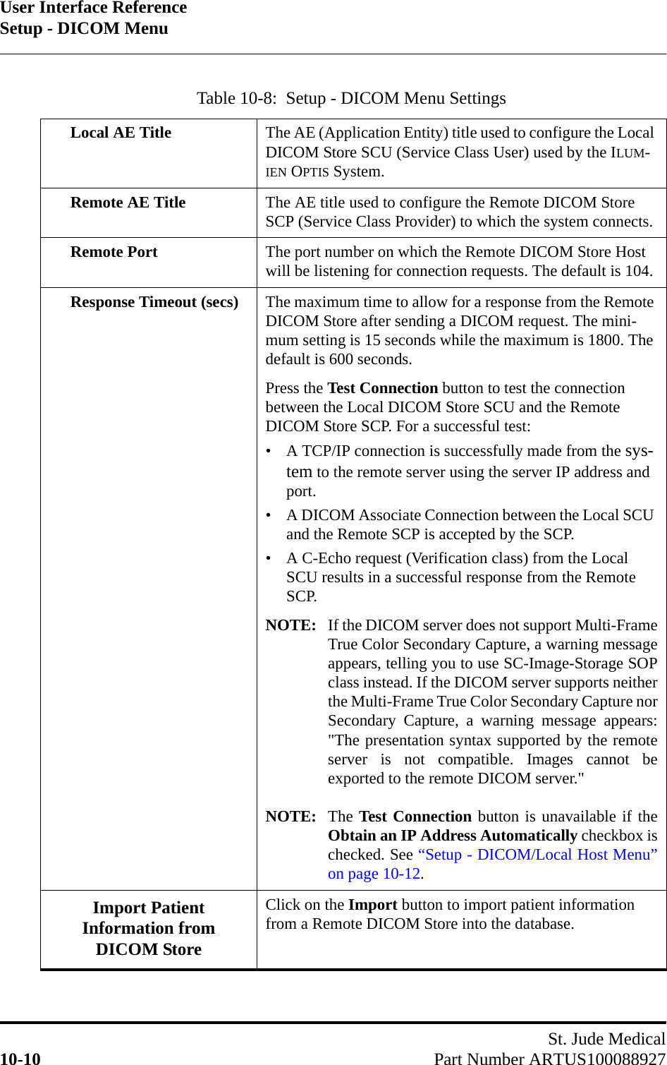 User Interface ReferenceSetup - DICOM MenuSt. Jude Medical10-10 Part Number ARTUS100088927Table 10-8:  Setup - DICOM Menu SettingsLocal AE Title The AE (Application Entity) title used to configure the Local DICOM Store SCU (Service Class User) used by the ILUM-IEN OPTIS System.Remote AE Title The AE title used to configure the Remote DICOM Store SCP (Service Class Provider) to which the system connects.Remote Port The port number on which the Remote DICOM Store Host will be listening for connection requests. The default is 104.Response Timeout (secs) The maximum time to allow for a response from the Remote DICOM Store after sending a DICOM request. The mini-mum setting is 15 seconds while the maximum is 1800. The default is 600 seconds. Press the Test Connection button to test the connection between the Local DICOM Store SCU and the Remote DICOM Store SCP. For a successful test:• A TCP/IP connection is successfully made from the sys-tem to the remote server using the server IP address and port.• A DICOM Associate Connection between the Local SCU and the Remote SCP is accepted by the SCP.• A C-Echo request (Verification class) from the Local SCU results in a successful response from the Remote SCP.NOTE: If the DICOM server does not support Multi-FrameTrue Color Secondary Capture, a warning messageappears, telling you to use SC-Image-Storage SOPclass instead. If the DICOM server supports neitherthe Multi-Frame True Color Secondary Capture norSecondary Capture, a warning message appears:&quot;The presentation syntax supported by the remoteserver is not compatible. Images cannot beexported to the remote DICOM server.&quot;NOTE: The Test Connection button is unavailable if theObtain an IP Address Automatically checkbox ischecked. See “Setup - DICOM/Local Host Menu”on page 10-12.Import Patient Information from DICOM StoreClick on the Import button to import patient information from a Remote DICOM Store into the database.