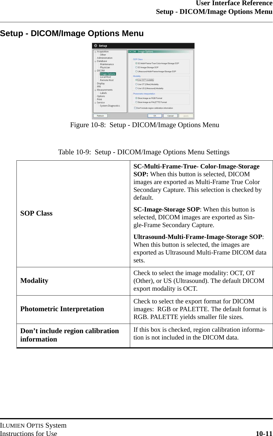 User Interface ReferenceSetup - DICOM/Image Options MenuILUMIEN OPTIS SystemInstructions for Use 10-11Setup - DICOM/Image Options MenuTable 10-9:  Setup - DICOM/Image Options Menu SettingsSOP ClassSC-Multi-Frame-True- Color-Image-Storage SOP: When this button is selected, DICOM images are exported as Multi-Frame True Color Secondary Capture. This selection is checked by default.SC-Image-Storage SOP: When this button is selected, DICOM images are exported as Sin-gle-Frame Secondary Capture.Ultrasound-Multi-Frame-Image-Storage SOP: When this button is selected, the images are exported as Ultrasound Multi-Frame DICOM data sets.Modality Check to select the image modality: OCT, OT (Other), or US (Ultrasound). The default DICOM export modality is OCT.Photometric Interpretation Check to select the export format for DICOM images:  RGB or PALETTE. The default format is RGB. PALETTE yields smaller file sizes.Don’t include region calibration informationIf this box is checked, region calibration informa-tion is not included in the DICOM data.Figure 10-8:  Setup - DICOM/Image Options Menu