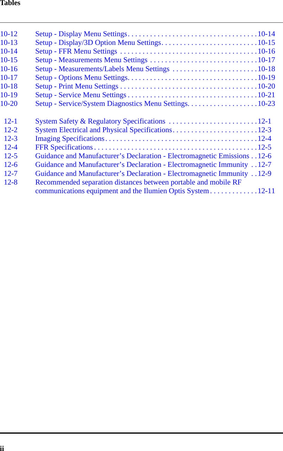 Tablesii10-12 Setup - Display Menu Settings. . . . . . . . . . . . . . . . . . . . . . . . . . . . . . . . . . .10-1410-13 Setup - Display/3D Option Menu Settings. . . . . . . . . . . . . . . . . . . . . . . . . .10-1510-14 Setup - FFR Menu Settings  . . . . . . . . . . . . . . . . . . . . . . . . . . . . . . . . . . . . .10-1610-15 Setup - Measurements Menu Settings . . . . . . . . . . . . . . . . . . . . . . . . . . . . .10-1710-16 Setup - Measurements/Labels Menu Settings  . . . . . . . . . . . . . . . . . . . . . . .10-1810-17 Setup - Options Menu Settings. . . . . . . . . . . . . . . . . . . . . . . . . . . . . . . . . . .10-1910-18 Setup - Print Menu Settings . . . . . . . . . . . . . . . . . . . . . . . . . . . . . . . . . . . . .10-2010-19 Setup - Service Menu Settings . . . . . . . . . . . . . . . . . . . . . . . . . . . . . . . . . . .10-2110-20 Setup - Service/System Diagnostics Menu Settings. . . . . . . . . . . . . . . . . . .10-2312-1 System Safety &amp; Regulatory Specifications  . . . . . . . . . . . . . . . . . . . . . . . .12-112-2 System Electrical and Physical Specifications. . . . . . . . . . . . . . . . . . . . . . .12-312-3 Imaging Specifications. . . . . . . . . . . . . . . . . . . . . . . . . . . . . . . . . . . . . . . . .12-412-4 FFR Specifications . . . . . . . . . . . . . . . . . . . . . . . . . . . . . . . . . . . . . . . . . . . .12-512-5 Guidance and Manufacturer’s Declaration - Electromagnetic Emissions . .12-612-6 Guidance and Manufacturer’s Declaration - Electromagnetic Immunity  . .12-712-7 Guidance and Manufacturer’s Declaration - Electromagnetic Immunity  . .12-912-8 Recommended separation distances between portable and mobile RF communications equipment and the Ilumien Optis System. . . . . . . . . . . . .12-11