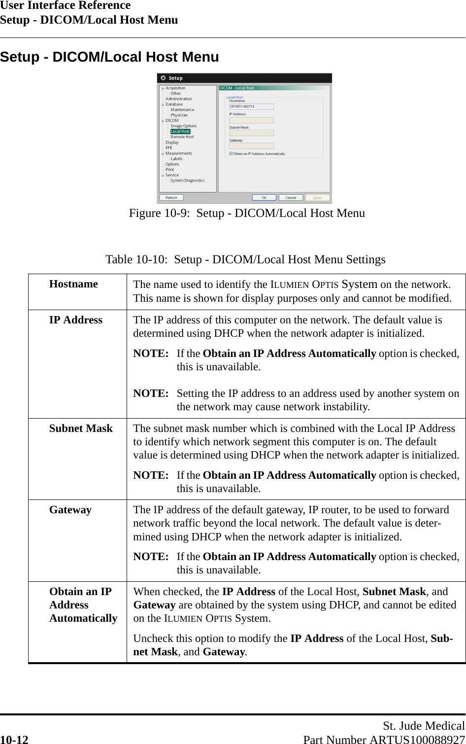 User Interface ReferenceSetup - DICOM/Local Host MenuSt. Jude Medical10-12 Part Number ARTUS100088927Setup - DICOM/Local Host MenuTable 10-10:  Setup - DICOM/Local Host Menu SettingsHostname The name used to identify the ILUMIEN OPTIS System on the network. This name is shown for display purposes only and cannot be modified.IP Address The IP address of this computer on the network. The default value is determined using DHCP when the network adapter is initialized.NOTE: If the Obtain an IP Address Automatically option is checked,this is unavailable.NOTE: Setting the IP address to an address used by another system onthe network may cause network instability.Subnet Mask The subnet mask number which is combined with the Local IP Address to identify which network segment this computer is on. The default value is determined using DHCP when the network adapter is initialized.NOTE: If the Obtain an IP Address Automatically option is checked,this is unavailable.Gateway The IP address of the default gateway, IP router, to be used to forward network traffic beyond the local network. The default value is deter-mined using DHCP when the network adapter is initialized.NOTE: If the Obtain an IP Address Automatically option is checked,this is unavailable.Obtain an IP Address AutomaticallyWhen checked, the IP Address of the Local Host, Subnet Mask, and Gateway are obtained by the system using DHCP, and cannot be edited on the ILUMIEN OPTIS System.Uncheck this option to modify the IP Address of the Local Host, Sub-net Mask, and Gateway.Figure 10-9:  Setup - DICOM/Local Host Menu