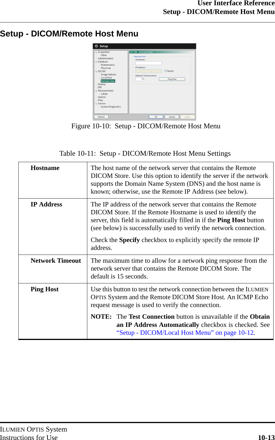 User Interface ReferenceSetup - DICOM/Remote Host MenuILUMIEN OPTIS SystemInstructions for Use 10-13Setup - DICOM/Remote Host MenuTable 10-11:  Setup - DICOM/Remote Host Menu SettingsHostname The host name of the network server that contains the Remote DICOM Store. Use this option to identify the server if the network supports the Domain Name System (DNS) and the host name is known; otherwise, use the Remote IP Address (see below).IP Address The IP address of the network server that contains the Remote DICOM Store. If the Remote Hostname is used to identify the server, this field is automatically filled in if the Ping Host button (see below) is successfully used to verify the network connection. Check the Specify checkbox to explicitly specify the remote IP address.Network Timeout The maximum time to allow for a network ping response from the network server that contains the Remote DICOM Store. The default is 15 seconds.Ping Host Use this button to test the network connection between the ILUMIEN OPTIS System and the Remote DICOM Store Host. An ICMP Echo request message is used to verify the connection.NOTE: The Test Connection button is unavailable if the Obtainan IP Address Automatically checkbox is checked. See“Setup - DICOM/Local Host Menu” on page 10-12.Figure 10-10:  Setup - DICOM/Remote Host Menu