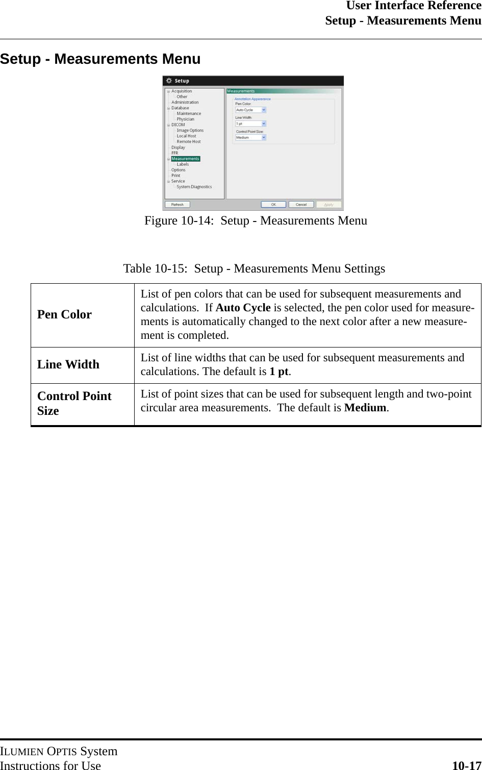 User Interface ReferenceSetup - Measurements MenuILUMIEN OPTIS SystemInstructions for Use 10-17Setup - Measurements MenuTable 10-15:  Setup - Measurements Menu SettingsPen ColorList of pen colors that can be used for subsequent measurements and calculations.  If Auto Cycle is selected, the pen color used for measure-ments is automatically changed to the next color after a new measure-ment is completed.Line Width List of line widths that can be used for subsequent measurements and calculations. The default is 1pt.Control Point SizeList of point sizes that can be used for subsequent length and two-point circular area measurements.  The default is Medium.Figure 10-14:  Setup - Measurements Menu