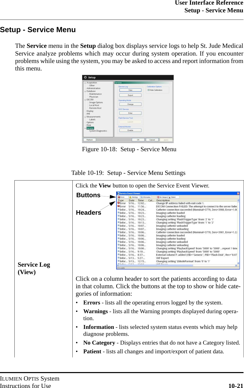 User Interface ReferenceSetup - Service MenuILUMIEN OPTIS SystemInstructions for Use 10-21Setup - Service MenuThe Service menu in the Setup dialog box displays service logs to help St. Jude MedicalService analyze problems which may occur during system operation. If you encounterproblems while using the system, you may be asked to access and report information fromthis menu.Table 10-19:  Setup - Service Menu SettingsService Log (View)Click the View button to open the Service Event Viewer.Click on a column header to sort the patients according to data in that column. Click the buttons at the top to show or hide cate-gories of information:•Errors - lists all the operating errors logged by the system.•Warnings - lists all the Warning prompts displayed during opera-tion.•Information - lists selected system status events which may help diagnose problems.•No Category - Displays entries that do not have a Category listed.•Patient - lists all changes and import/export of patient data.Figure 10-18:  Setup - Service MenuButtonsHeaders