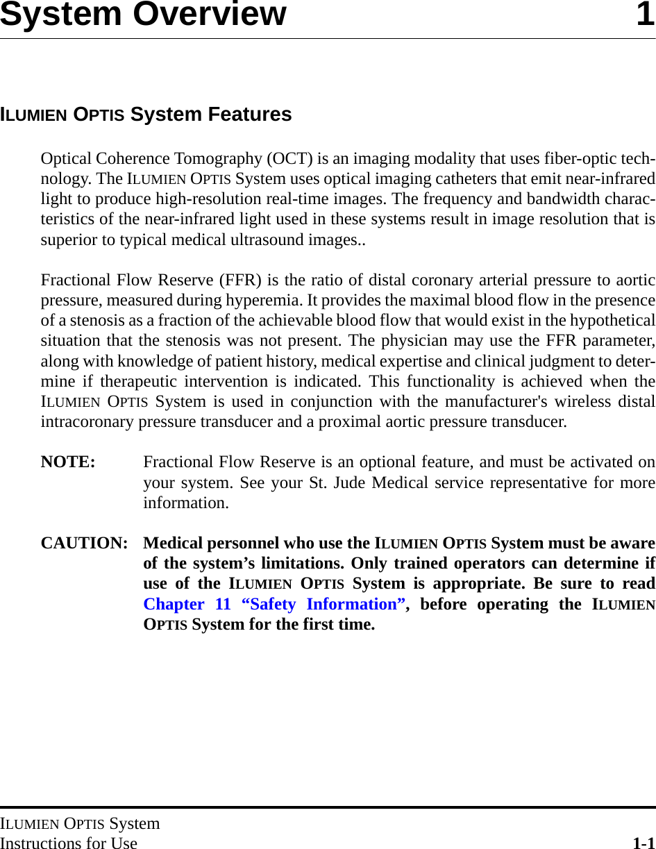 ILUMIEN OPTIS SystemInstructions for Use 1-1System Overview 1ILUMIEN OPTIS System FeaturesOptical Coherence Tomography (OCT) is an imaging modality that uses fiber-optic tech-nology. The ILUMIEN OPTIS System uses optical imaging catheters that emit near-infraredlight to produce high-resolution real-time images. The frequency and bandwidth charac-teristics of the near-infrared light used in these systems result in image resolution that issuperior to typical medical ultrasound images..Fractional Flow Reserve (FFR) is the ratio of distal coronary arterial pressure to aorticpressure, measured during hyperemia. It provides the maximal blood flow in the presenceof a stenosis as a fraction of the achievable blood flow that would exist in the hypotheticalsituation that the stenosis was not present. The physician may use the FFR parameter,along with knowledge of patient history, medical expertise and clinical judgment to deter-mine if therapeutic intervention is indicated. This functionality is achieved when theILUMIEN OPTIS System is used in conjunction with the manufacturer&apos;s wireless distalintracoronary pressure transducer and a proximal aortic pressure transducer.NOTE: Fractional Flow Reserve is an optional feature, and must be activated onyour system. See your St. Jude Medical service representative for moreinformation.CAUTION: Medical personnel who use the ILUMIEN OPTIS System must be awareof the system’s limitations. Only trained operators can determine ifuse of the ILUMIEN OPTIS System is appropriate. Be sure to readChapter 11 “Safety Information”, before operating the ILUMIENOPTIS System for the first time.