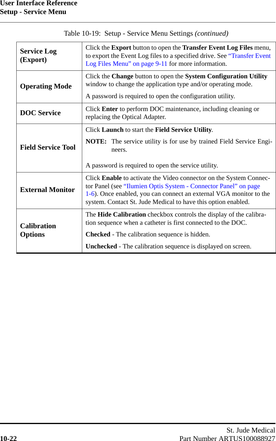 User Interface ReferenceSetup - Service MenuSt. Jude Medical10-22 Part Number ARTUS100088927Service Log (Export)Click the Export button to open the Transfer Event Log Files menu, to export the Event Log files to a specified drive. See “Transfer Event Log Files Menu” on page 9-11 for more information.Operating ModeClick the Change button to open the System Configuration Utility window to change the application type and/or operating mode.A password is required to open the configuration utility.DOC Service Click Enter to perform DOC maintenance, including cleaning or replacing the Optical Adapter.Field Service ToolClick Launch to start the Field Service Utility.NOTE: The service utility is for use by trained Field Service Engi-neers. A password is required to open the service utility.External MonitorClick Enable to activate the Video connector on the System Connec-tor Panel (see “Ilumien Optis System - Connector Panel” on page 1-6). Once enabled, you can connect an external VGA monitor to the system. Contact St. Jude Medical to have this option enabled.Calibration OptionsThe Hide Calibration checkbox controls the display of the calibra-tion sequence when a catheter is first connected to the DOC.Checked - The calibration sequence is hidden.Unchecked - The calibration sequence is displayed on screen.Table 10-19:  Setup - Service Menu Settings (continued)