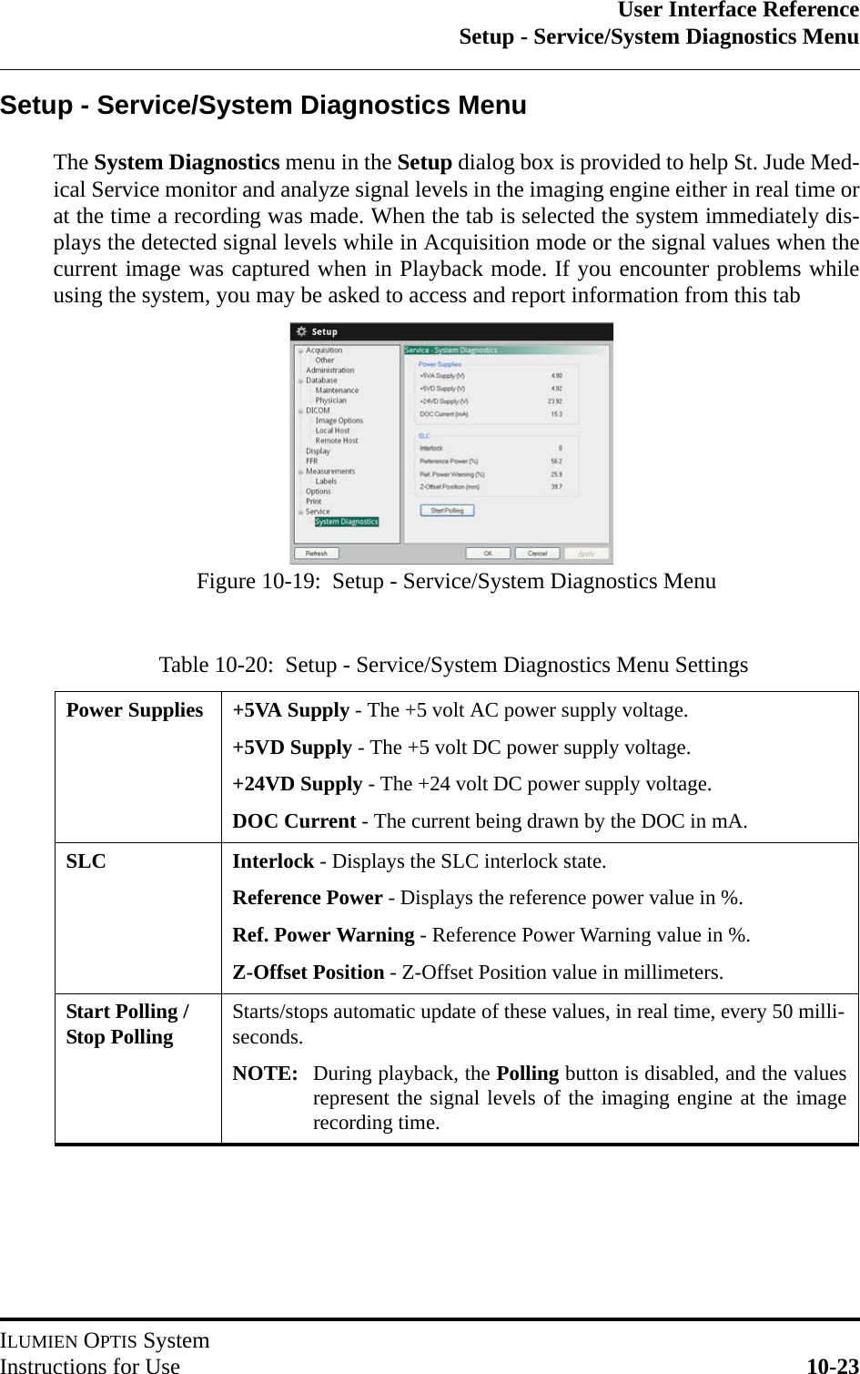 User Interface ReferenceSetup - Service/System Diagnostics MenuILUMIEN OPTIS SystemInstructions for Use 10-23Setup - Service/System Diagnostics MenuThe System Diagnostics menu in the Setup dialog box is provided to help St. Jude Med-ical Service monitor and analyze signal levels in the imaging engine either in real time orat the time a recording was made. When the tab is selected the system immediately dis-plays the detected signal levels while in Acquisition mode or the signal values when thecurrent image was captured when in Playback mode. If you encounter problems whileusing the system, you may be asked to access and report information from this tabTable 10-20:  Setup - Service/System Diagnostics Menu SettingsPower Supplies +5VA Supply - The +5 volt AC power supply voltage.+5VD Supply - The +5 volt DC power supply voltage.+24VD Supply - The +24 volt DC power supply voltage.DOC Current - The current being drawn by the DOC in mA.SLC Interlock - Displays the SLC interlock state.Reference Power - Displays the reference power value in %.Ref. Power Warning - Reference Power Warning value in %.Z-Offset Position - Z-Offset Position value in millimeters.Start Polling / Stop Polling Starts/stops automatic update of these values, in real time, every 50 milli-seconds.NOTE: During playback, the Polling button is disabled, and the valuesrepresent the signal levels of the imaging engine at the imagerecording time.Figure 10-19:  Setup - Service/System Diagnostics Menu