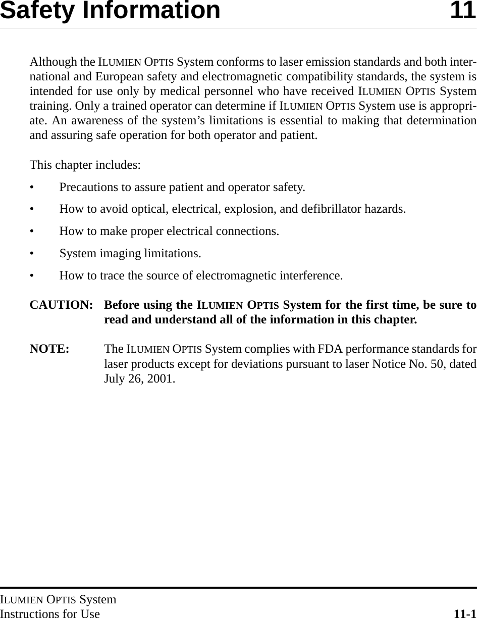 ILUMIEN OPTIS SystemInstructions for Use 11-1Safety Information 11Although the ILUMIEN OPTIS System conforms to laser emission standards and both inter-national and European safety and electromagnetic compatibility standards, the system isintended for use only by medical personnel who have received ILUMIEN OPTIS Systemtraining. Only a trained operator can determine if ILUMIEN OPTIS System use is appropri-ate. An awareness of the system’s limitations is essential to making that determinationand assuring safe operation for both operator and patient.This chapter includes:• Precautions to assure patient and operator safety.• How to avoid optical, electrical, explosion, and defibrillator hazards.• How to make proper electrical connections.• System imaging limitations.• How to trace the source of electromagnetic interference.CAUTION: Before using the ILUMIEN OPTIS System for the first time, be sure toread and understand all of the information in this chapter.NOTE: The ILUMIEN OPTIS System complies with FDA performance standards forlaser products except for deviations pursuant to laser Notice No. 50, datedJuly 26, 2001.