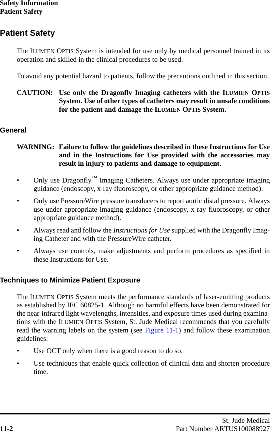 Safety InformationPatient SafetySt. Jude Medical11-2 Part Number ARTUS100088927Patient SafetyThe ILUMIEN OPTIS System is intended for use only by medical personnel trained in itsoperation and skilled in the clinical procedures to be used.To avoid any potential hazard to patients, follow the precautions outlined in this section.CAUTION: Use only the Dragonfly Imaging catheters with the ILUMIEN OPTISSystem. Use of other types of catheters may result in unsafe conditionsfor the patient and damage the ILUMIEN OPTIS System.GeneralWARNING: Failure to follow the guidelines described in these Instructions for Useand in the Instructions for Use provided with the accessories mayresult in injury to patients and damage to equipment.• Only use Dragonfly™ Imaging Catheters. Always use under appropriate imagingguidance (endoscopy, x-ray fluoroscopy, or other appropriate guidance method).• Only use PressureWire pressure transducers to report aortic distal pressure. Alwaysuse under appropriate imaging guidance (endoscopy, x-ray fluoroscopy, or otherappropriate guidance method).• Always read and follow the Instructions for Use supplied with the Dragonfly Imag-ing Catheter and with the PressureWire catheter.• Always use controls, make adjustments and perform procedures as specified inthese Instructions for Use.Techniques to Minimize Patient ExposureThe ILUMIEN OPTIS System meets the performance standards of laser-emitting productsas established by IEC 60825-1. Although no harmful effects have been demonstrated forthe near-infrared light wavelengths, intensities, and exposure times used during examina-tions with the ILUMIEN OPTIS System, St. Jude Medical recommends that you carefullyread the warning labels on the system (see Figure 11-1) and follow these examinationguidelines:• Use OCT only when there is a good reason to do so.• Use techniques that enable quick collection of clinical data and shorten proceduretime.