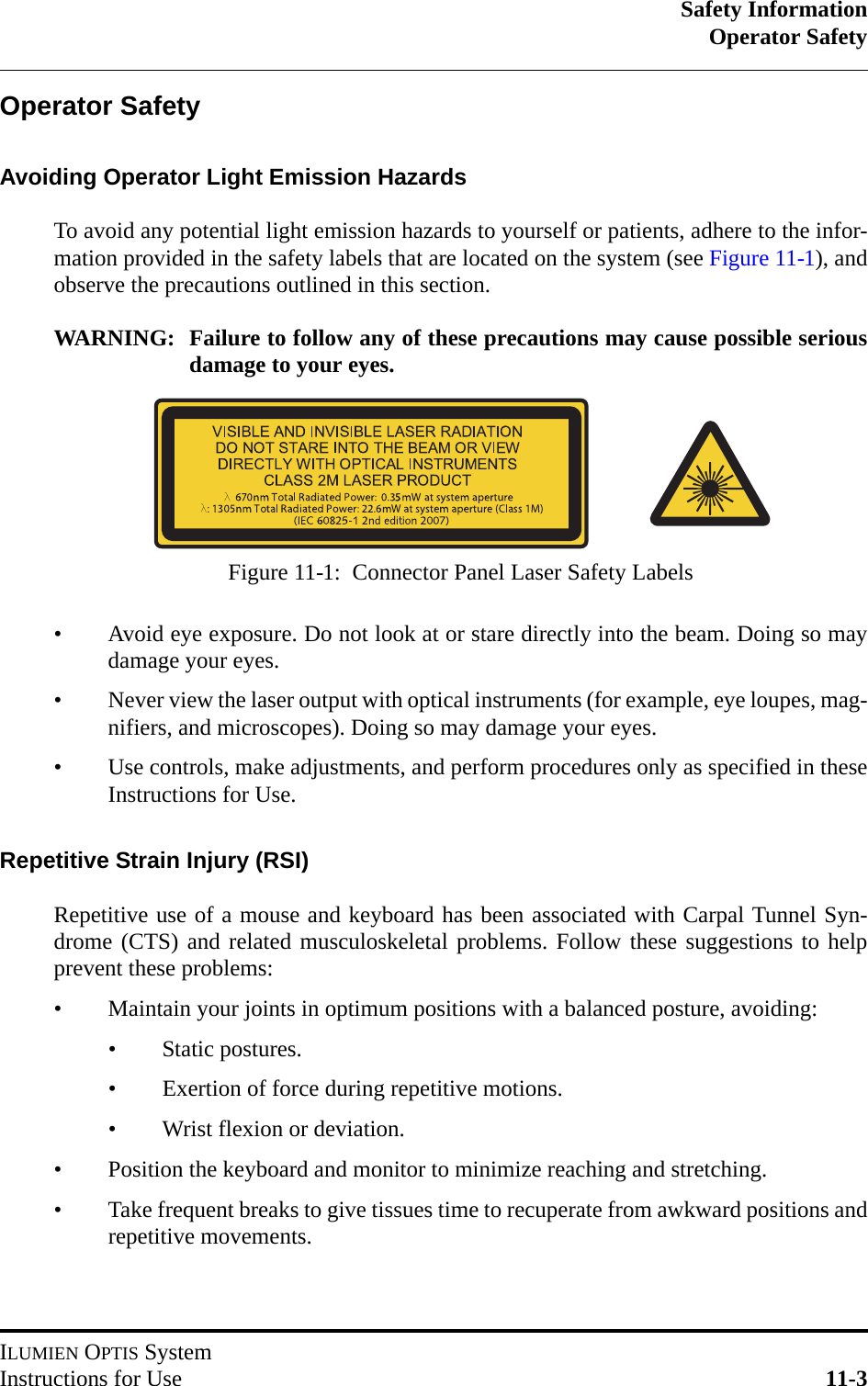 Safety InformationOperator SafetyILUMIEN OPTIS SystemInstructions for Use 11-3Operator SafetyAvoiding Operator Light Emission HazardsTo avoid any potential light emission hazards to yourself or patients, adhere to the infor-mation provided in the safety labels that are located on the system (see Figure 11-1), andobserve the precautions outlined in this section.WARNING: Failure to follow any of these precautions may cause possible seriousdamage to your eyes.• Avoid eye exposure. Do not look at or stare directly into the beam. Doing so maydamage your eyes.• Never view the laser output with optical instruments (for example, eye loupes, mag-nifiers, and microscopes). Doing so may damage your eyes.• Use controls, make adjustments, and perform procedures only as specified in theseInstructions for Use.Repetitive Strain Injury (RSI)Repetitive use of a mouse and keyboard has been associated with Carpal Tunnel Syn-drome (CTS) and related musculoskeletal problems. Follow these suggestions to helpprevent these problems:• Maintain your joints in optimum positions with a balanced posture, avoiding:• Static postures.• Exertion of force during repetitive motions.• Wrist flexion or deviation.• Position the keyboard and monitor to minimize reaching and stretching.• Take frequent breaks to give tissues time to recuperate from awkward positions andrepetitive movements.Figure 11-1:  Connector Panel Laser Safety Labels