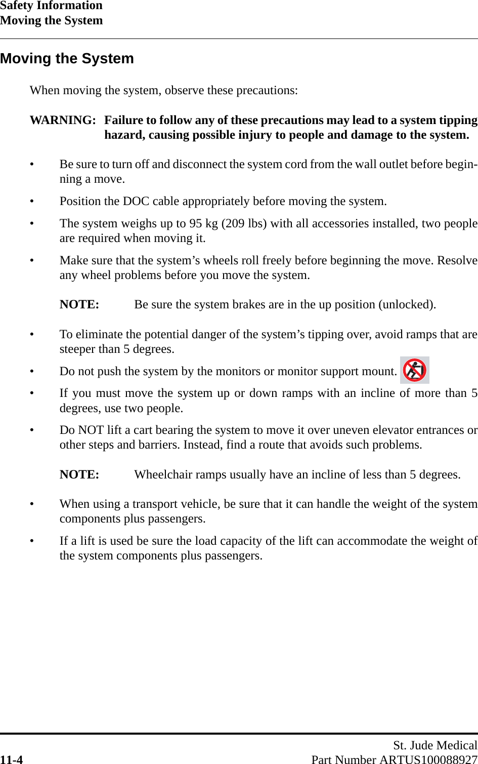 Safety InformationMoving the SystemSt. Jude Medical11-4 Part Number ARTUS100088927Moving the SystemWhen moving the system, observe these precautions:WARNING: Failure to follow any of these precautions may lead to a system tippinghazard, causing possible injury to people and damage to the system.• Be sure to turn off and disconnect the system cord from the wall outlet before begin-ning a move.• Position the DOC cable appropriately before moving the system.• The system weighs up to 95 kg (209 lbs) with all accessories installed, two peopleare required when moving it.• Make sure that the system’s wheels roll freely before beginning the move. Resolveany wheel problems before you move the system.NOTE: Be sure the system brakes are in the up position (unlocked).• To eliminate the potential danger of the system’s tipping over, avoid ramps that aresteeper than 5 degrees.• Do not push the system by the monitors or monitor support mount.• If you must move the system up or down ramps with an incline of more than 5degrees, use two people.• Do NOT lift a cart bearing the system to move it over uneven elevator entrances orother steps and barriers. Instead, find a route that avoids such problems.NOTE: Wheelchair ramps usually have an incline of less than 5 degrees.• When using a transport vehicle, be sure that it can handle the weight of the systemcomponents plus passengers.• If a lift is used be sure the load capacity of the lift can accommodate the weight ofthe system components plus passengers.