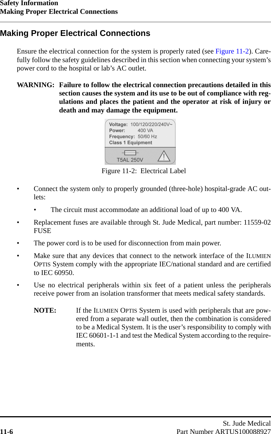 Safety InformationMaking Proper Electrical ConnectionsSt. Jude Medical11-6 Part Number ARTUS100088927Making Proper Electrical ConnectionsEnsure the electrical connection for the system is properly rated (see Figure 11-2). Care-fully follow the safety guidelines described in this section when connecting your system’spower cord to the hospital or lab’s AC outlet.WARNING: Failure to follow the electrical connection precautions detailed in thissection causes the system and its use to be out of compliance with reg-ulations and places the patient and the operator at risk of injury ordeath and may damage the equipment.• Connect the system only to properly grounded (three-hole) hospital-grade AC out-lets:• The circuit must accommodate an additional load of up to 400 VA.• Replacement fuses are available through St. Jude Medical, part number: 11559-02FUSE• The power cord is to be used for disconnection from main power.• Make sure that any devices that connect to the network interface of the ILUMIENOPTIS System comply with the appropriate IEC/national standard and are certifiedto IEC 60950.• Use no electrical peripherals within six feet of a patient unless the peripheralsreceive power from an isolation transformer that meets medical safety standards.NOTE: If the ILUMIEN OPTIS System is used with peripherals that are pow-ered from a separate wall outlet, then the combination is consideredto be a Medical System. It is the user’s responsibility to comply withIEC 60601-1-1 and test the Medical System according to the require-ments.Figure 11-2:  Electrical Label