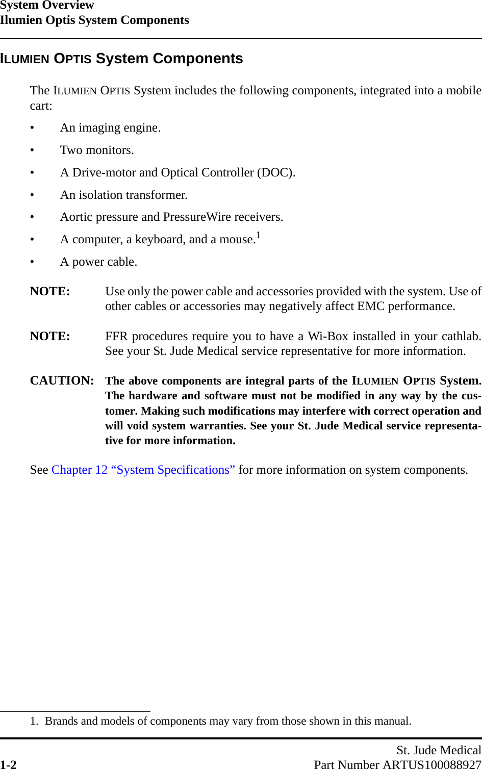 System OverviewIlumien Optis System ComponentsSt. Jude Medical1-2 Part Number ARTUS100088927ILUMIEN OPTIS System ComponentsThe ILUMIEN OPTIS System includes the following components, integrated into a mobilecart:• An imaging engine.• Two monitors.• A Drive-motor and Optical Controller (DOC).• An isolation transformer.• Aortic pressure and PressureWire receivers.• A computer, a keyboard, and a mouse.1• A power cable.NOTE: Use only the power cable and accessories provided with the system. Use ofother cables or accessories may negatively affect EMC performance.NOTE: FFR procedures require you to have a Wi-Box installed in your cathlab.See your St. Jude Medical service representative for more information.CAUTION: The above components are integral parts of the ILUMIEN OPTIS System.The hardware and software must not be modified in any way by the cus-tomer. Making such modifications may interfere with correct operation andwill void system warranties. See your St. Jude Medical service representa-tive for more information.See Chapter 12 “System Specifications” for more information on system components.1. Brands and models of components may vary from those shown in this manual.