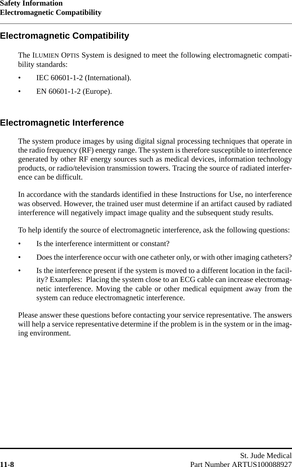 Safety InformationElectromagnetic CompatibilitySt. Jude Medical11-8 Part Number ARTUS100088927Electromagnetic CompatibilityThe ILUMIEN OPTIS System is designed to meet the following electromagnetic compati-bility standards:• IEC 60601-1-2 (International).• EN 60601-1-2 (Europe).Electromagnetic InterferenceThe system produce images by using digital signal processing techniques that operate inthe radio frequency (RF) energy range. The system is therefore susceptible to interferencegenerated by other RF energy sources such as medical devices, information technologyproducts, or radio/television transmission towers. Tracing the source of radiated interfer-ence can be difficult.In accordance with the standards identified in these Instructions for Use, no interferencewas observed. However, the trained user must determine if an artifact caused by radiatedinterference will negatively impact image quality and the subsequent study results.To help identify the source of electromagnetic interference, ask the following questions:• Is the interference intermittent or constant?• Does the interference occur with one catheter only, or with other imaging catheters?• Is the interference present if the system is moved to a different location in the facil-ity? Examples:  Placing the system close to an ECG cable can increase electromag-netic interference. Moving the cable or other medical equipment away from thesystem can reduce electromagnetic interference.Please answer these questions before contacting your service representative. The answerswill help a service representative determine if the problem is in the system or in the imag-ing environment.