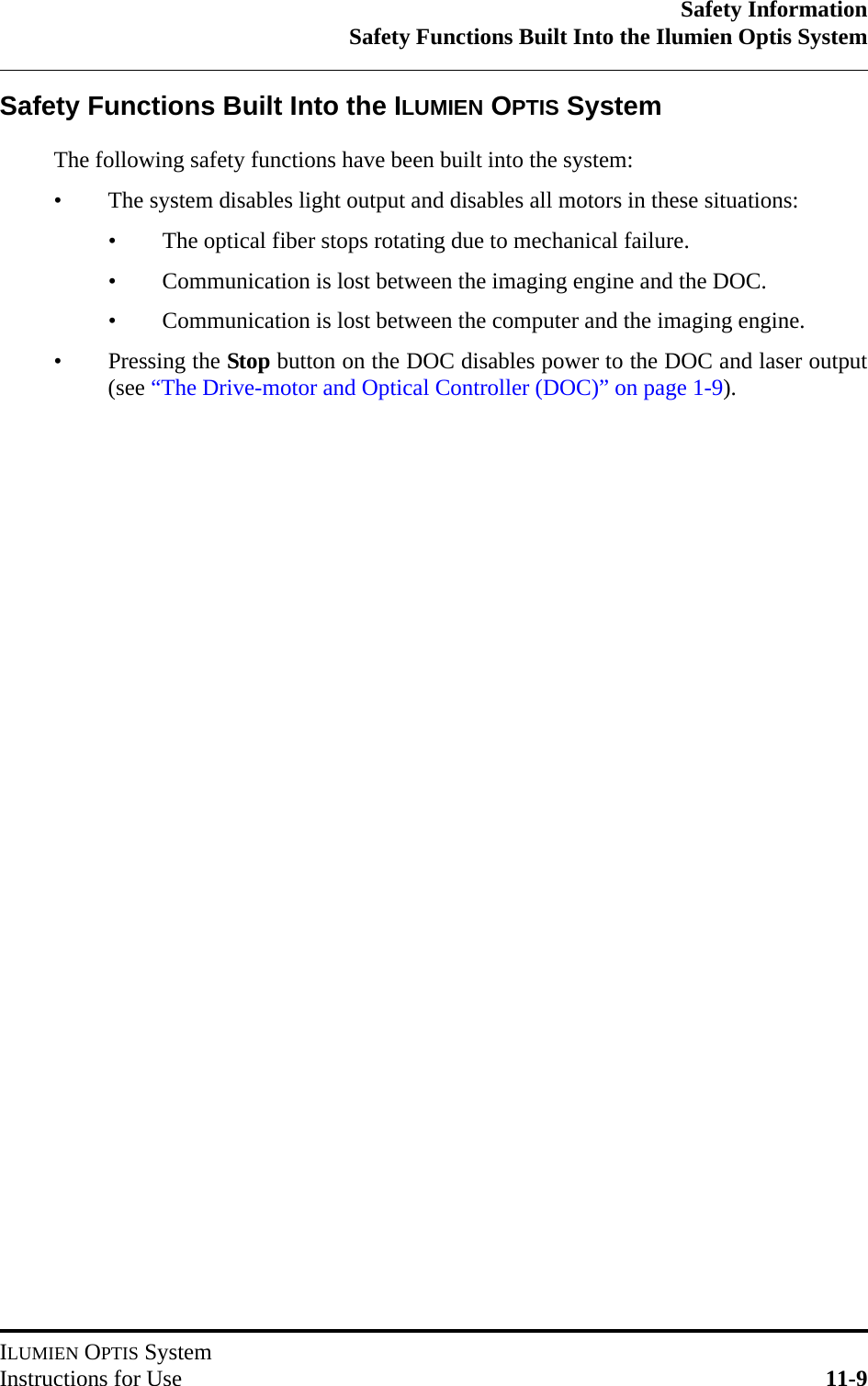 Safety InformationSafety Functions Built Into the Ilumien Optis SystemILUMIEN OPTIS SystemInstructions for Use 11-9Safety Functions Built Into the ILUMIEN OPTIS SystemThe following safety functions have been built into the system:• The system disables light output and disables all motors in these situations:• The optical fiber stops rotating due to mechanical failure.• Communication is lost between the imaging engine and the DOC.• Communication is lost between the computer and the imaging engine.• Pressing the Stop button on the DOC disables power to the DOC and laser output(see “The Drive-motor and Optical Controller (DOC)” on page 1-9).