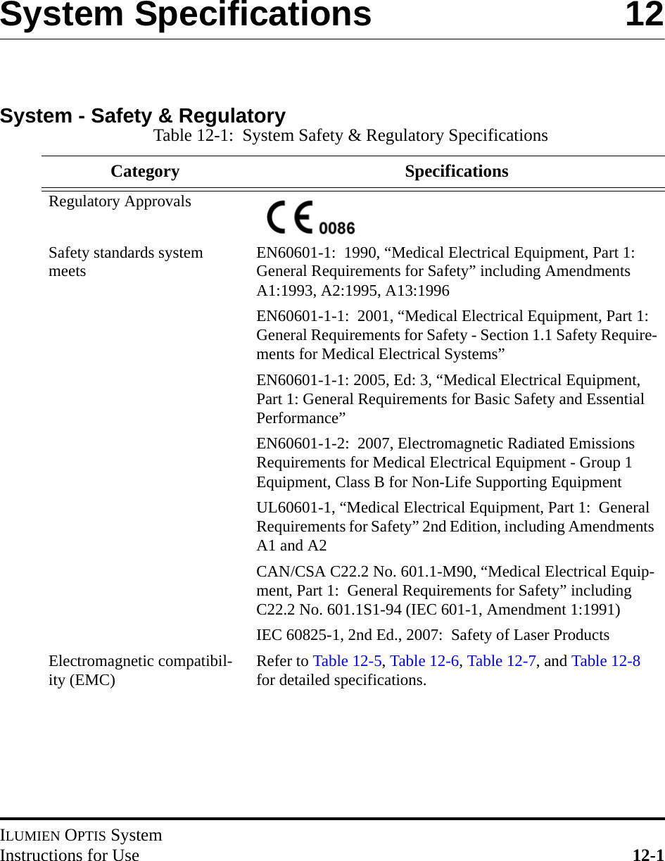 ILUMIEN OPTIS SystemInstructions for Use 12-1System Specifications  12System - Safety &amp; RegulatoryTable 12-1:  System Safety &amp; Regulatory SpecificationsCategory SpecificationsRegulatory ApprovalsSafety standards system meets EN60601-1:  1990, “Medical Electrical Equipment, Part 1:  General Requirements for Safety” including Amendments A1:1993, A2:1995, A13:1996EN60601-1-1:  2001, “Medical Electrical Equipment, Part 1:  General Requirements for Safety - Section 1.1 Safety Require-ments for Medical Electrical Systems”EN60601-1-1: 2005, Ed: 3, “Medical Electrical Equipment, Part 1: General Requirements for Basic Safety and Essential Performance”EN60601-1-2:  2007, Electromagnetic Radiated Emissions Requirements for Medical Electrical Equipment - Group 1 Equipment, Class B for Non-Life Supporting EquipmentUL60601-1, “Medical Electrical Equipment, Part 1:  General Requirements for Safety” 2nd Edition, including Amendments A1 and A2CAN/CSA C22.2 No. 601.1-M90, “Medical Electrical Equip-ment, Part 1:  General Requirements for Safety” including C22.2 No. 601.1S1-94 (IEC 601-1, Amendment 1:1991)IEC 60825-1, 2nd Ed., 2007:  Safety of Laser ProductsElectromagnetic compatibil-ity (EMC) Refer to Table 12-5, Table 12-6, Table 12-7, and Table 12-8 for detailed specifications.