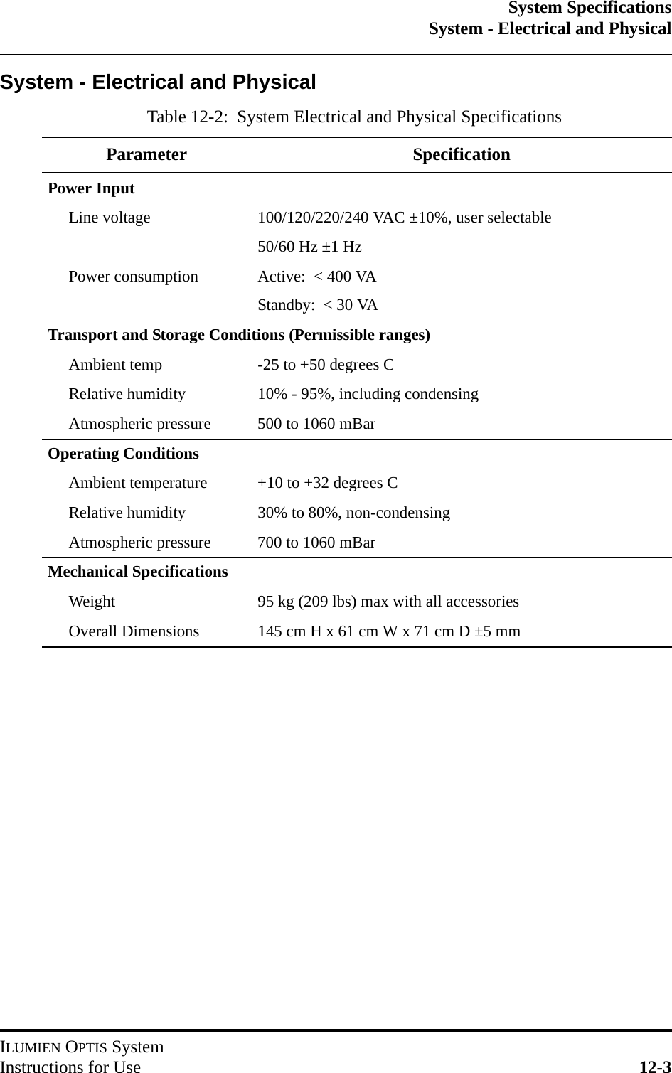 System SpecificationsSystem - Electrical and PhysicalILUMIEN OPTIS SystemInstructions for Use 12-3System - Electrical and PhysicalTable 12-2:  System Electrical and Physical SpecificationsParameter SpecificationPower InputLine voltage 100/120/220/240 VAC ±10%, user selectable50/60 Hz ±1 HzPower consumption Active:  &lt; 400 VAStandby:  &lt; 30 VATransport and Storage Conditions (Permissible ranges)Ambient temp -25 to +50 degrees CRelative humidity 10% - 95%, including condensingAtmospheric pressure 500 to 1060 mBarOperating ConditionsAmbient temperature +10 to +32 degrees CRelative humidity 30% to 80%, non-condensingAtmospheric pressure 700 to 1060 mBarMechanical SpecificationsWeight 95 kg (209 lbs) max with all accessoriesOverall Dimensions 145 cm H x 61 cm W x 71 cm D ±5 mm