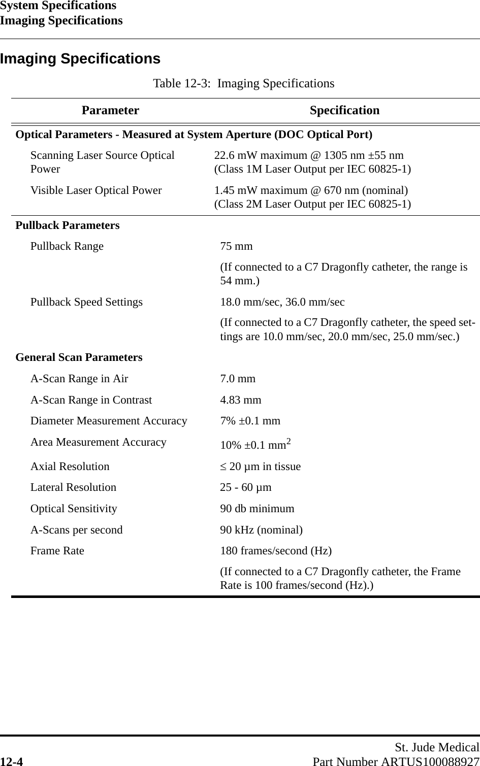 System SpecificationsImaging SpecificationsSt. Jude Medical12-4 Part Number ARTUS100088927Imaging SpecificationsTable 12-3:  Imaging SpecificationsParameter SpecificationOptical Parameters - Measured at System Aperture (DOC Optical Port)Scanning Laser Source Optical Power 22.6 mW maximum @ 1305 nm ±55 nm(Class 1M Laser Output per IEC 60825-1)Visible Laser Optical Power 1.45 mW maximum @ 670 nm (nominal)(Class 2M Laser Output per IEC 60825-1)Pullback ParametersPullback Range 75 mm(If connected to a C7 Dragonfly catheter, the range is 54 mm.)Pullback Speed Settings 18.0 mm/sec, 36.0 mm/sec(If connected to a C7 Dragonfly catheter, the speed set-tings are 10.0 mm/sec, 20.0 mm/sec, 25.0 mm/sec.)General Scan ParametersA-Scan Range in Air 7.0 mmA-Scan Range in Contrast 4.83 mmDiameter Measurement Accuracy 7% ±0.1 mmArea Measurement Accuracy 10% ±0.1 mm2Axial Resolution  20 µm in tissueLateral Resolution 25 - 60 µmOptical Sensitivity 90 db minimumA-Scans per second 90 kHz (nominal)Frame Rate 180 frames/second (Hz)(If connected to a C7 Dragonfly catheter, the Frame Rate is 100 frames/second (Hz).)