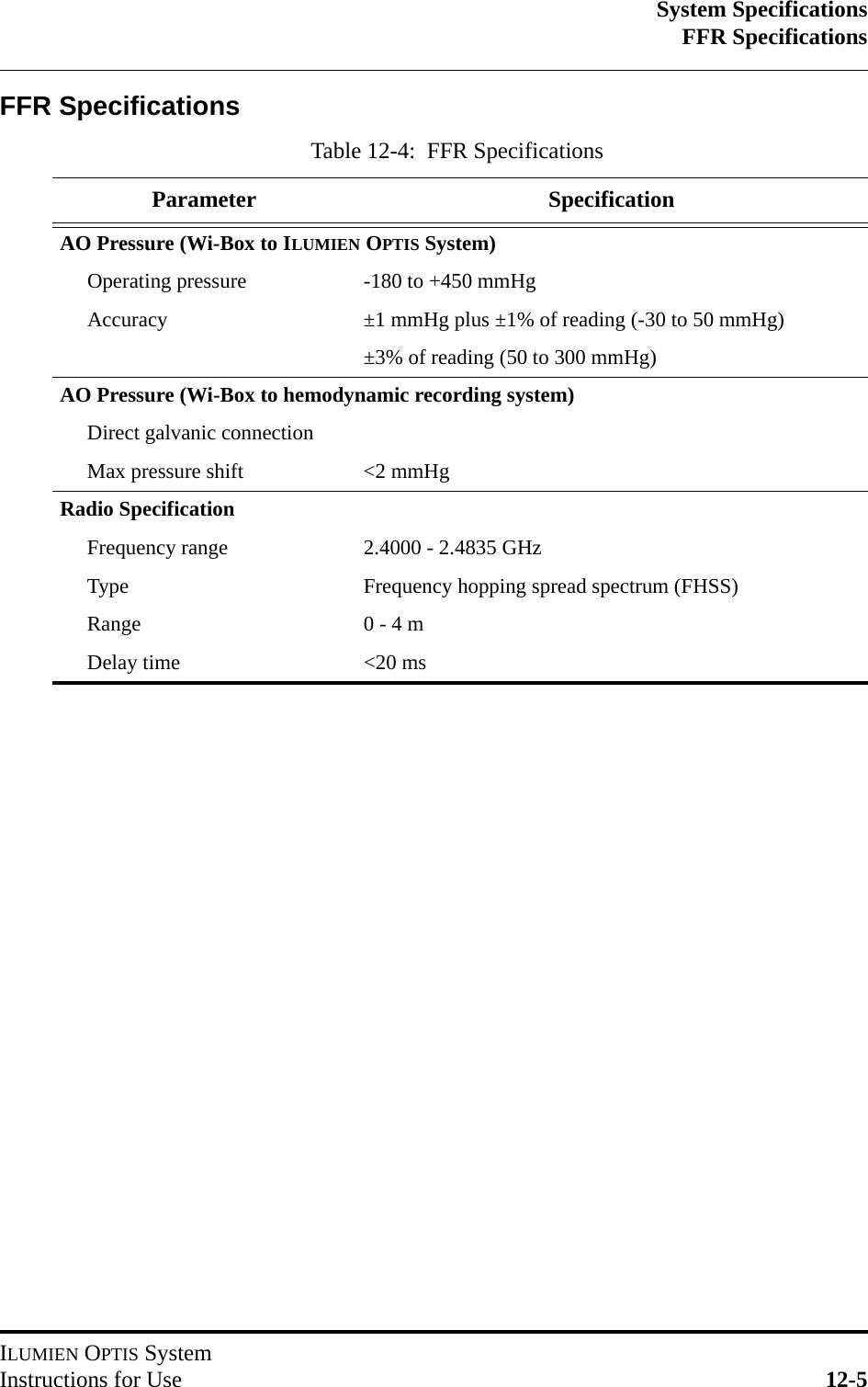 System SpecificationsFFR SpecificationsILUMIEN OPTIS SystemInstructions for Use 12-5FFR SpecificationsTable 12-4:  FFR SpecificationsParameter SpecificationAO Pressure (Wi-Box to ILUMIEN OPTIS System)Operating pressure -180 to +450 mmHgAccuracy ±1 mmHg plus ±1% of reading (-30 to 50 mmHg)±3% of reading (50 to 300 mmHg)AO Pressure (Wi-Box to hemodynamic recording system)Direct galvanic connectionMax pressure shift &lt;2 mmHgRadio SpecificationFrequency range 2.4000 - 2.4835 GHzType Frequency hopping spread spectrum (FHSS)Range 0 - 4 mDelay time &lt;20 ms