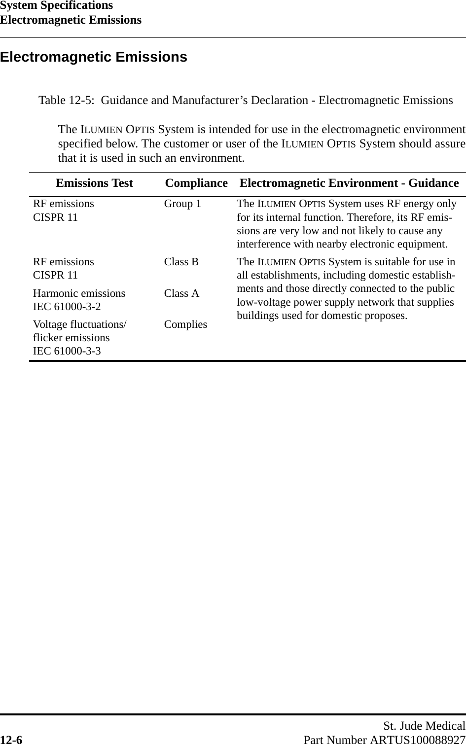 System SpecificationsElectromagnetic EmissionsSt. Jude Medical12-6 Part Number ARTUS100088927Electromagnetic EmissionsTable 12-5:  Guidance and Manufacturer’s Declaration - Electromagnetic EmissionsThe ILUMIEN OPTIS System is intended for use in the electromagnetic environmentspecified below. The customer or user of the ILUMIEN OPTIS System should assurethat it is used in such an environment.Emissions Test Compliance Electromagnetic Environment - GuidanceRF emissionsCISPR 11 Group 1 The ILUMIEN OPTIS System uses RF energy only for its internal function. Therefore, its RF emis-sions are very low and not likely to cause any interference with nearby electronic equipment.RF emissionsCISPR 11 Class B The ILUMIEN OPTIS System is suitable for use in all establishments, including domestic establish-ments and those directly connected to the public low-voltage power supply network that supplies buildings used for domestic proposes.Harmonic emissionsIEC 61000-3-2 Class AVoltage fluctuations/ flicker emissionsIEC 61000-3-3Complies