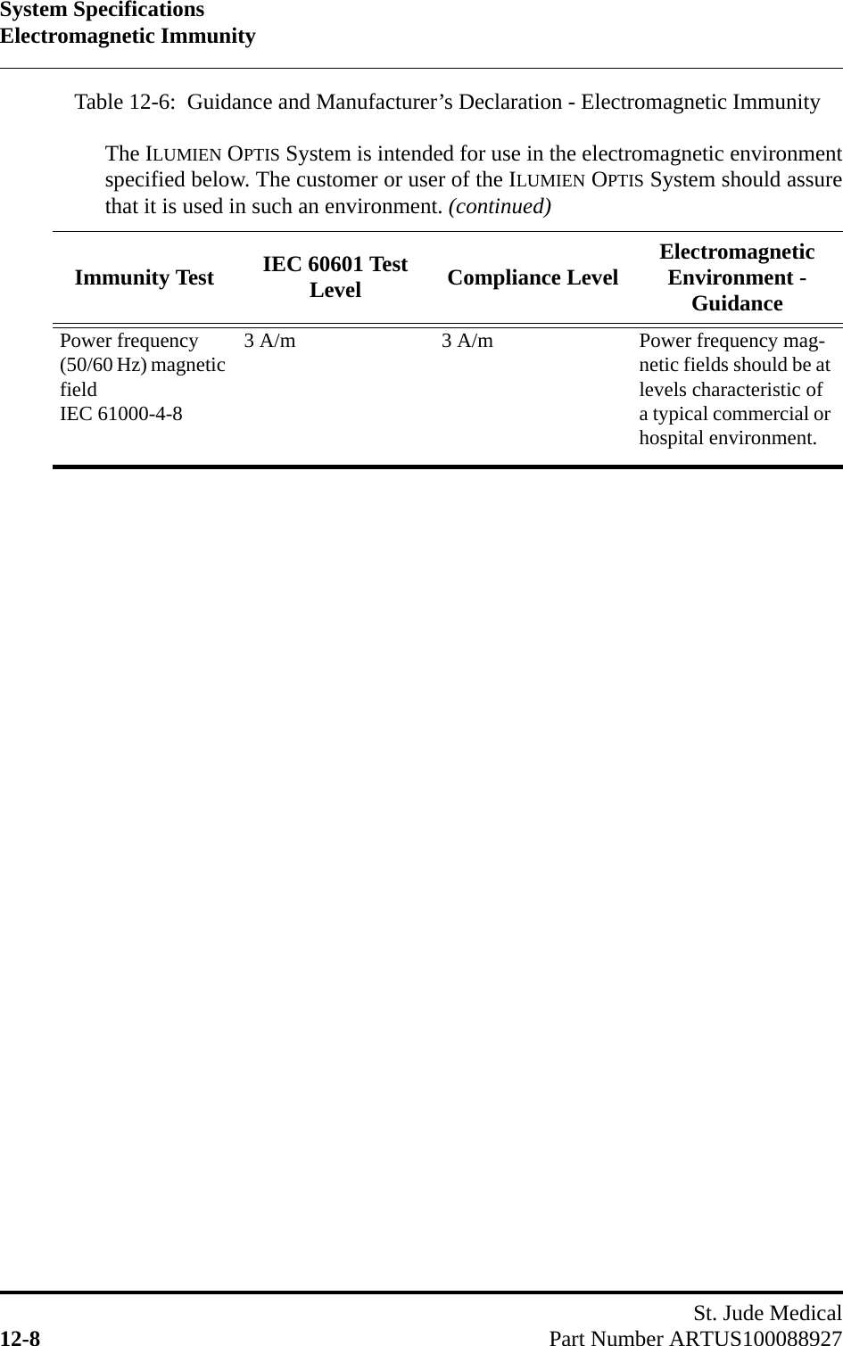 System SpecificationsElectromagnetic ImmunitySt. Jude Medical12-8 Part Number ARTUS100088927Power frequency (50/60 Hz) magnetic fieldIEC 61000-4-83 A/m 3 A/m Power frequency mag-netic fields should be at levels characteristic of a typical commercial or hospital environment.Table 12-6:  Guidance and Manufacturer’s Declaration - Electromagnetic Immunity  The ILUMIEN OPTIS System is intended for use in the electromagnetic environmentspecified below. The customer or user of the ILUMIEN OPTIS System should assurethat it is used in such an environment. (continued)Immunity Test IEC 60601 Test Level Compliance Level Electromagnetic Environment - Guidance