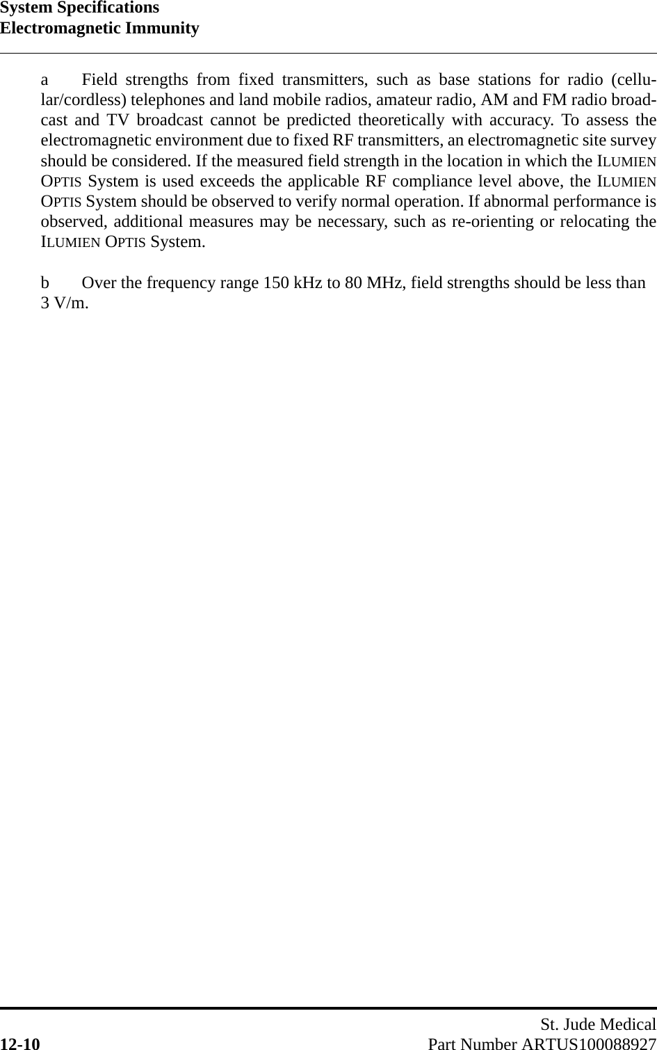 System SpecificationsElectromagnetic ImmunitySt. Jude Medical12-10 Part Number ARTUS100088927a  Field strengths from fixed transmitters, such as base stations for radio (cellu-lar/cordless) telephones and land mobile radios, amateur radio, AM and FM radio broad-cast and TV broadcast cannot be predicted theoretically with accuracy. To assess theelectromagnetic environment due to fixed RF transmitters, an electromagnetic site surveyshould be considered. If the measured field strength in the location in which the ILUMIENOPTIS System is used exceeds the applicable RF compliance level above, the ILUMIENOPTIS System should be observed to verify normal operation. If abnormal performance isobserved, additional measures may be necessary, such as re-orienting or relocating theILUMIEN OPTIS System.b  Over the frequency range 150 kHz to 80 MHz, field strengths should be less than 3 V/m.