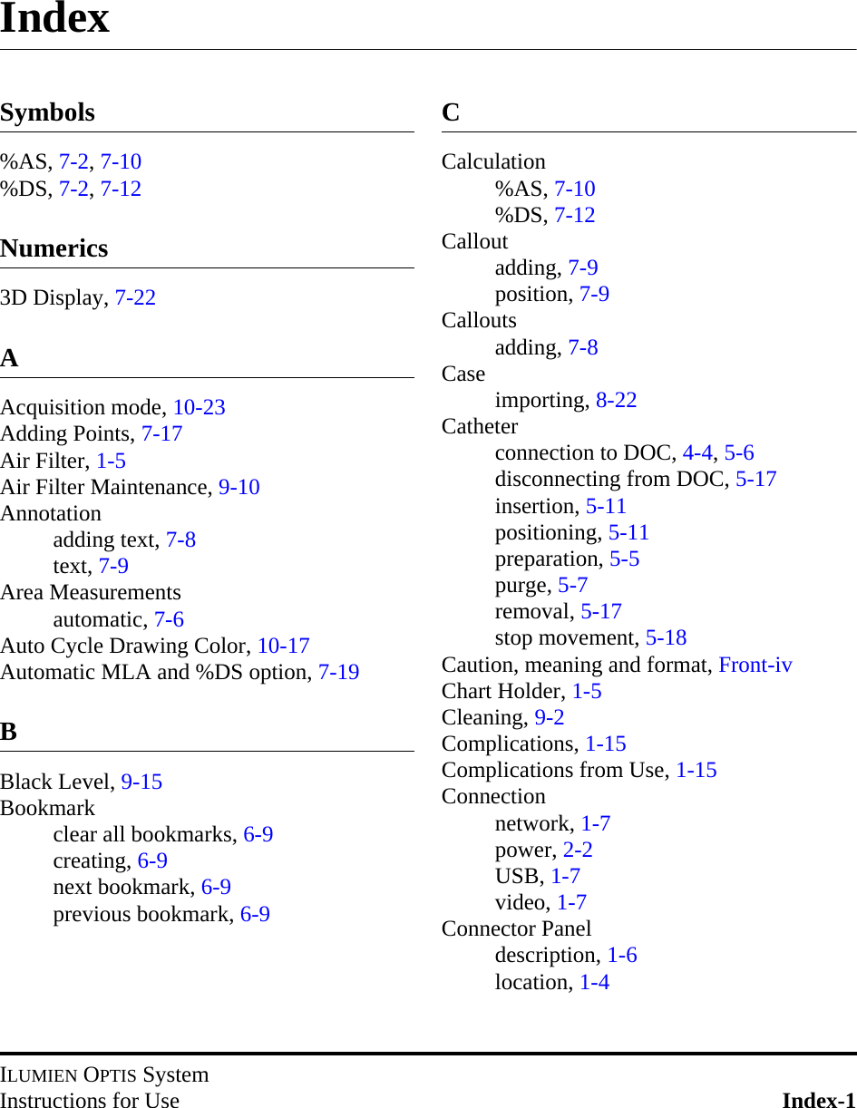 ILUMIEN OPTIS SystemInstructions for Use Index-1IndexSymbols%AS, 7-2, 7-10%DS, 7-2, 7-12Numerics3D Display, 7-22AAcquisition mode, 10-23Adding Points, 7-17Air Filter, 1-5Air Filter Maintenance, 9-10Annotationadding text, 7-8text, 7-9Area Measurementsautomatic, 7-6Auto Cycle Drawing Color, 10-17Automatic MLA and %DS option, 7-19BBlack Level, 9-15Bookmarkclear all bookmarks, 6-9creating, 6-9next bookmark, 6-9previous bookmark, 6-9CCalculation%AS, 7-10%DS, 7-12Calloutadding, 7-9position, 7-9Calloutsadding, 7-8Case importing, 8-22Catheterconnection to DOC, 4-4, 5-6disconnecting from DOC, 5-17insertion, 5-11positioning, 5-11preparation, 5-5purge, 5-7removal, 5-17stop movement, 5-18Caution, meaning and format, Front-ivChart Holder, 1-5Cleaning, 9-2Complications, 1-15Complications from Use, 1-15Connectionnetwork, 1-7power, 2-2USB, 1-7video, 1-7Connector Paneldescription, 1-6location, 1-4