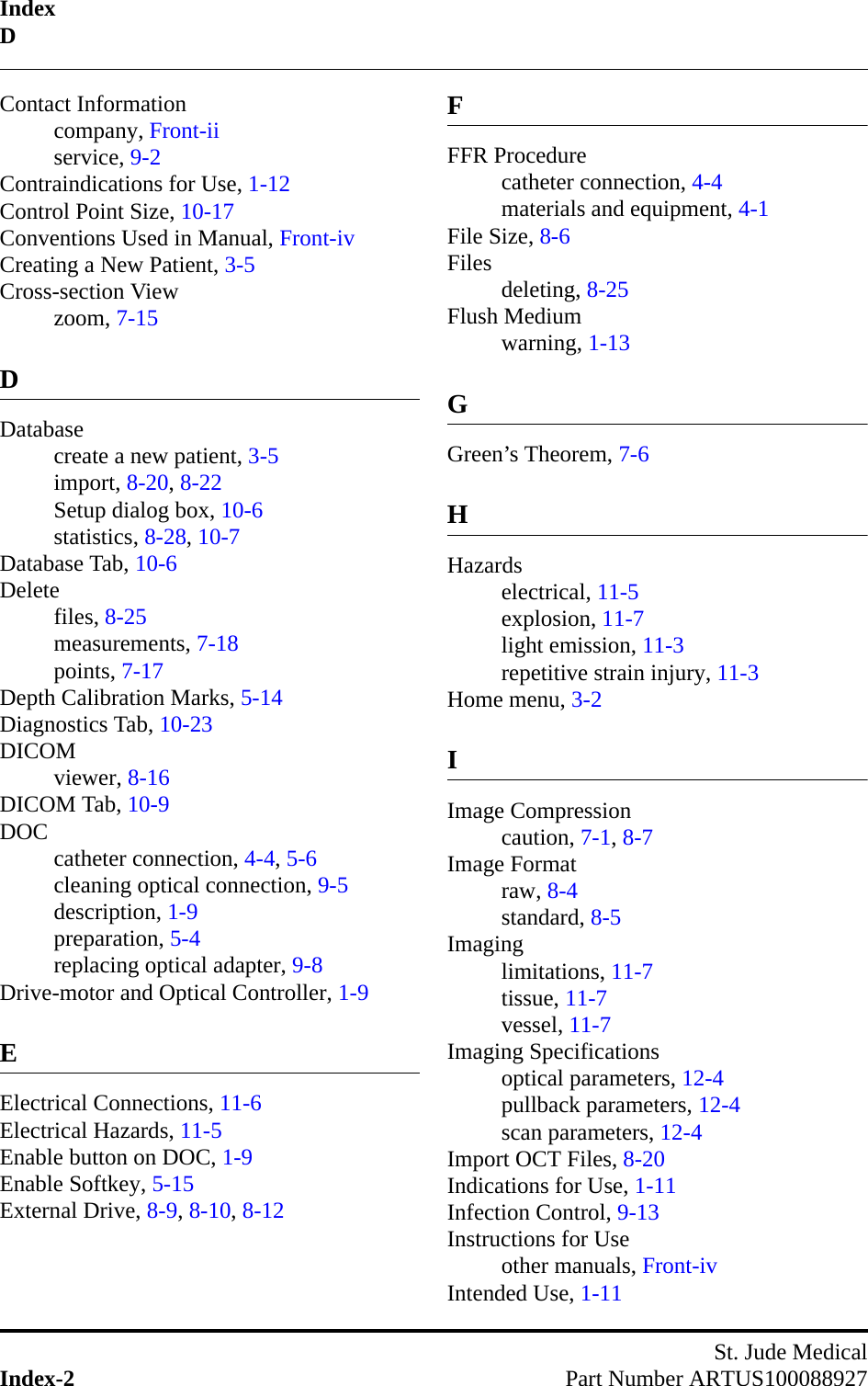 IndexDSt. Jude MedicalIndex-2 Part Number ARTUS100088927Contact Informationcompany, Front-iiservice, 9-2Contraindications for Use, 1-12Control Point Size, 10-17Conventions Used in Manual, Front-ivCreating a New Patient, 3-5Cross-section Viewzoom, 7-15DDatabasecreate a new patient, 3-5import, 8-20, 8-22Setup dialog box, 10-6statistics, 8-28, 10-7Database Tab, 10-6Deletefiles, 8-25measurements, 7-18points, 7-17Depth Calibration Marks, 5-14Diagnostics Tab, 10-23DICOMviewer, 8-16DICOM Tab, 10-9DOC catheter connection, 4-4, 5-6cleaning optical connection, 9-5description, 1-9preparation, 5-4replacing optical adapter, 9-8Drive-motor and Optical Controller, 1-9EElectrical Connections, 11-6Electrical Hazards, 11-5Enable button on DOC, 1-9Enable Softkey, 5-15External Drive, 8-9, 8-10, 8-12FFFR Procedurecatheter connection, 4-4materials and equipment, 4-1File Size, 8-6Files deleting, 8-25Flush Mediumwarning, 1-13GGreen’s Theorem, 7-6HHazardselectrical, 11-5explosion, 11-7light emission, 11-3repetitive strain injury, 11-3Home menu, 3-2IImage Compressioncaution, 7-1, 8-7Image Formatraw, 8-4standard, 8-5Imaginglimitations, 11-7tissue, 11-7vessel, 11-7Imaging Specificationsoptical parameters, 12-4pullback parameters, 12-4scan parameters, 12-4Import OCT Files, 8-20Indications for Use, 1-11Infection Control, 9-13Instructions for Useother manuals, Front-ivIntended Use, 1-11