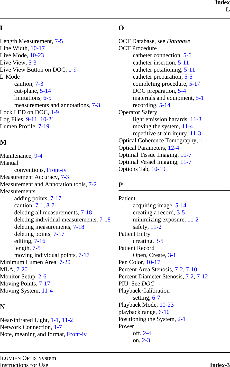 IndexLILUMIEN OPTIS SystemInstructions for Use Index-3LLength Measurement, 7-5Line Width, 10-17Live Mode, 10-23Live View, 5-3Live View Button on DOC, 1-9L-Modecaution, 7-3cut-plane, 5-14limitations, 6-5measurements and annotations, 7-3Lock LED on DOC, 1-9Log Files, 9-11, 10-21Lumen Profile, 7-19MMaintenance, 9-4Manualconventions, Front-ivMeasurement Accuracy, 7-3Measurement and Annotation tools, 7-2Measurementsadding points, 7-17caution, 7-1, 8-7deleting all measurements, 7-18deleting individual measurements, 7-18deleting measurements, 7-18deleting points, 7-17editing, 7-16length, 7-5moving individual points, 7-17Minimum Lumen Area, 7-20MLA, 7-20Monitor Setup, 2-6Moving Points, 7-17Moving System, 11-4NNear-infrared Light, 1-1, 11-2Network Connection, 1-7Note, meaning and format, Front-ivOOCT Database, see DatabaseOCT Procedurecatheter connection, 5-6catheter insertion, 5-11catheter positioning, 5-11catheter preparation, 5-5completing procedure, 5-17DOC preparation, 5-4materials and equipment, 5-1recording, 5-14Operator Safetylight emission hazards, 11-3moving the system, 11-4repetitive strain injury, 11-3Optical Coherence Tomography, 1-1Optical Parameters, 12-4Optimal Tissue Imaging, 11-7Optimal Vessel Imaging, 11-7Options Tab, 10-19PPatientacquiring image, 5-14creating a record, 3-5minimizing exposure, 11-2safety, 11-2Patient Entrycreating, 3-5Patient RecordOpen, Create, 3-1Pen Color, 10-17Percent Area Stenosis, 7-2, 7-10Percent Diameter Stenosis, 7-2, 7-12PIU. See DOCPlayback Calibrationsetting, 6-7Playback Mode, 10-23playback range, 6-10Positioning the System, 2-1Poweroff, 2-4on, 2-3