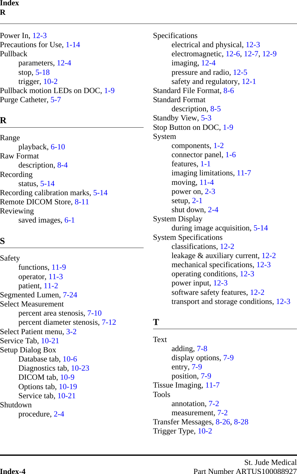 IndexRSt. Jude MedicalIndex-4 Part Number ARTUS100088927Power In, 12-3Precautions for Use, 1-14Pullbackparameters, 12-4stop, 5-18trigger, 10-2Pullback motion LEDs on DOC, 1-9Purge Catheter, 5-7RRangeplayback, 6-10Raw Formatdescription, 8-4Recordingstatus, 5-14Recording calibration marks, 5-14Remote DICOM Store, 8-11Reviewingsaved images, 6-1SSafetyfunctions, 11-9operator, 11-3patient, 11-2Segmented Lumen, 7-24Select Measurementpercent area stenosis, 7-10percent diameter stenosis, 7-12Select Patient menu, 3-2Service Tab, 10-21Setup Dialog BoxDatabase tab, 10-6Diagnostics tab, 10-23DICOM tab, 10-9Options tab, 10-19Service tab, 10-21Shutdownprocedure, 2-4Specificationselectrical and physical, 12-3electromagnetic, 12-6, 12-7, 12-9imaging, 12-4pressure and radio, 12-5safety and regulatory, 12-1Standard File Format, 8-6Standard Formatdescription, 8-5Standby View, 5-3Stop Button on DOC, 1-9Systemcomponents, 1-2connector panel, 1-6features, 1-1imaging limitations, 11-7moving, 11-4power on, 2-3setup, 2-1shut down, 2-4System Displayduring image acquisition, 5-14System Specificationsclassifications, 12-2leakage &amp; auxiliary current, 12-2mechanical specifications, 12-3operating conditions, 12-3power input, 12-3software safety features, 12-2transport and storage conditions, 12-3TText adding, 7-8display options, 7-9entry, 7-9position, 7-9Tissue Imaging, 11-7Tools annotation, 7-2measurement, 7-2Transfer Messages, 8-26, 8-28Trigger Type, 10-2