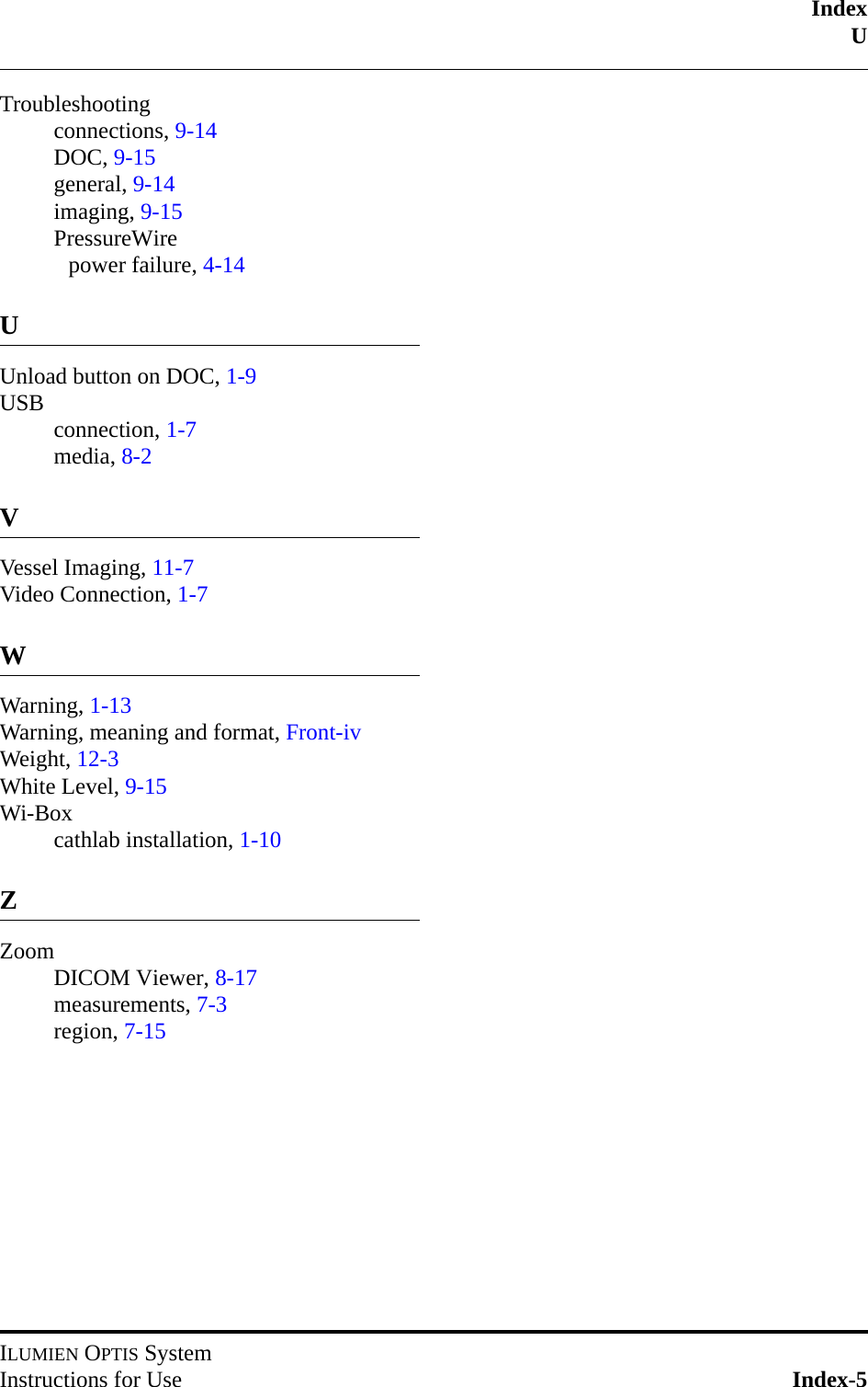 IndexUILUMIEN OPTIS SystemInstructions for Use Index-5Troubleshootingconnections, 9-14DOC, 9-15general, 9-14imaging, 9-15PressureWirepower failure, 4-14UUnload button on DOC, 1-9USB connection, 1-7media, 8-2VVessel Imaging, 11-7Video Connection, 1-7WWarning, 1-13Warning, meaning and format, Front-ivWeight, 12-3White Level, 9-15Wi-Boxcathlab installation, 1-10ZZoomDICOM Viewer, 8-17measurements, 7-3region, 7-15