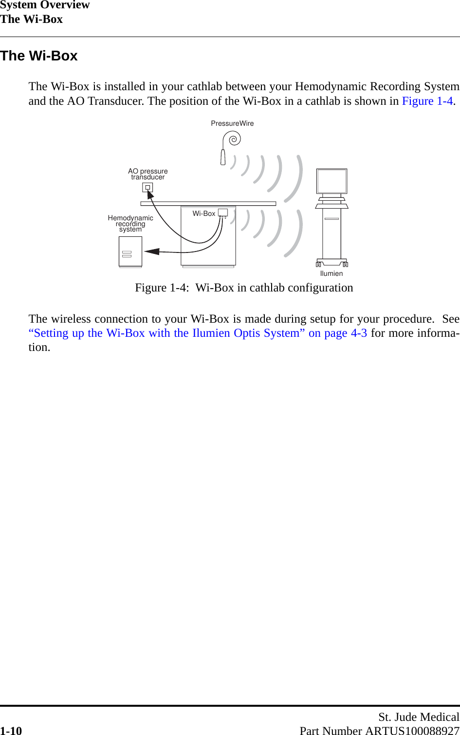 System OverviewThe Wi-BoxSt. Jude Medical1-10 Part Number ARTUS100088927The Wi-BoxThe Wi-Box is installed in your cathlab between your Hemodynamic Recording Systemand the AO Transducer. The position of the Wi-Box in a cathlab is shown in Figure 1-4.The wireless connection to your Wi-Box is made during setup for your procedure.  See“Setting up the Wi-Box with the Ilumien Optis System” on page 4-3 for more informa-tion.AO pressure transducerPressureWireWi-BoxHemodynamicrecording systemIlumien Figure 1-4:  Wi-Box in cathlab configuration 