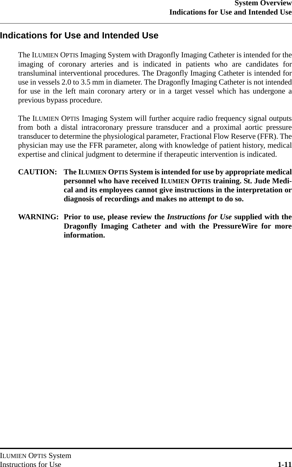 System OverviewIndications for Use and Intended UseILUMIEN OPTIS SystemInstructions for Use 1-11Indications for Use and Intended UseThe ILUMIEN OPTIS Imaging System with Dragonfly Imaging Catheter is intended for theimaging of coronary arteries and is indicated in patients who are candidates fortransluminal interventional procedures. The Dragonfly Imaging Catheter is intended foruse in vessels 2.0 to 3.5 mm in diameter. The Dragonfly Imaging Catheter is not intendedfor use in the left main coronary artery or in a target vessel which has undergone aprevious bypass procedure.The ILUMIEN OPTIS Imaging System will further acquire radio frequency signal outputsfrom both a distal intracoronary pressure transducer and a proximal aortic pressuretransducer to determine the physiological parameter, Fractional Flow Reserve (FFR). Thephysician may use the FFR parameter, along with knowledge of patient history, medicalexpertise and clinical judgment to determine if therapeutic intervention is indicated.CAUTION: The ILUMIEN OPTIS System is intended for use by appropriate medicalpersonnel who have received ILUMIEN OPTIS training. St. Jude Medi-cal and its employees cannot give instructions in the interpretation ordiagnosis of recordings and makes no attempt to do so.WARNING: Prior to use, please review the Instructions for Use supplied with theDragonfly Imaging Catheter and with the PressureWire for moreinformation.