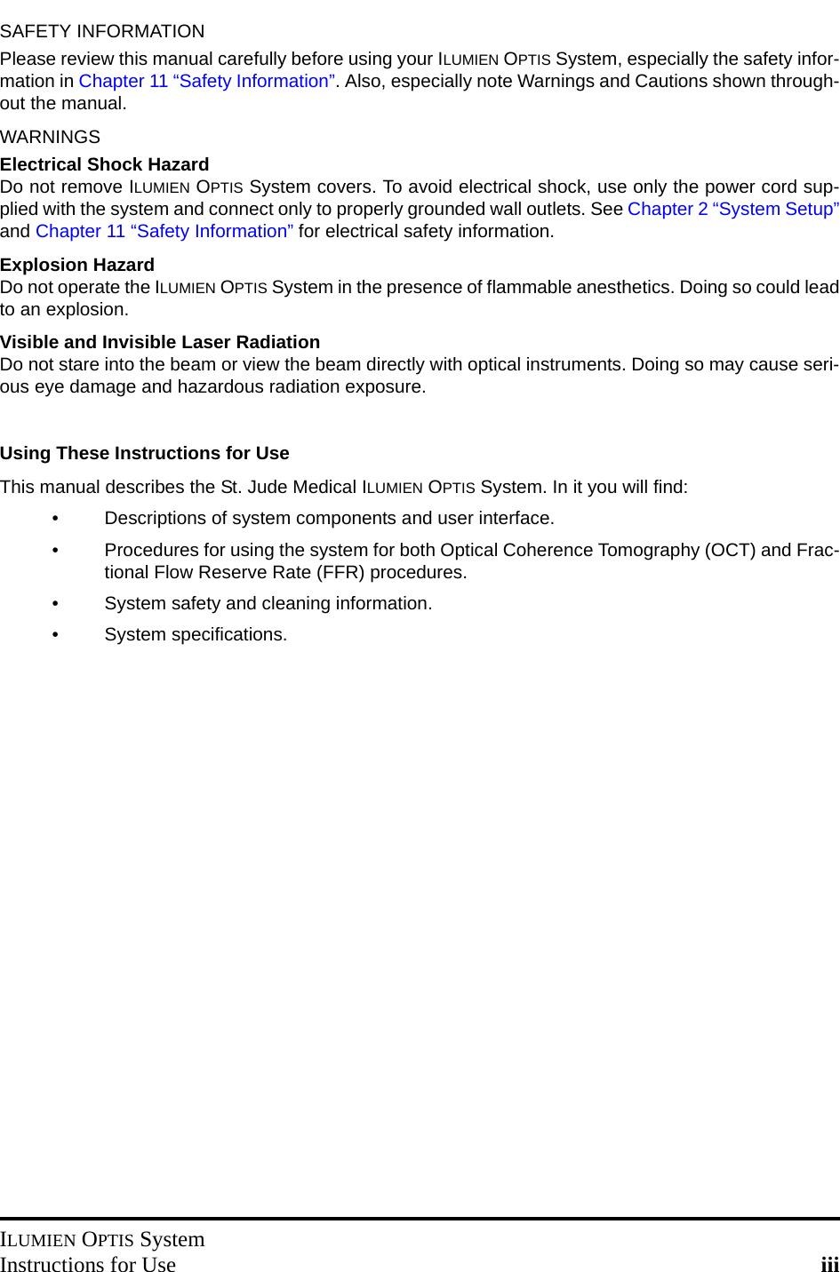 ILUMIEN OPTIS SystemInstructions for Use iiiSAFETY INFORMATIONPlease review this manual carefully before using your ILUMIEN OPTIS System, especially the safety infor-mation in Chapter 11 “Safety Information”. Also, especially note Warnings and Cautions shown through-out the manual.WARNINGSElectrical Shock HazardDo not remove ILUMIEN OPTIS System covers. To avoid electrical shock, use only the power cord sup-plied with the system and connect only to properly grounded wall outlets. See Chapter 2 “System Setup”and Chapter 11 “Safety Information” for electrical safety information.Explosion HazardDo not operate the ILUMIEN OPTIS System in the presence of flammable anesthetics. Doing so could leadto an explosion.Visible and Invisible Laser RadiationDo not stare into the beam or view the beam directly with optical instruments. Doing so may cause seri-ous eye damage and hazardous radiation exposure.Using These Instructions for UseThis manual describes the St. Jude Medical ILUMIEN OPTIS System. In it you will find:• Descriptions of system components and user interface.• Procedures for using the system for both Optical Coherence Tomography (OCT) and Frac-tional Flow Reserve Rate (FFR) procedures.• System safety and cleaning information.• System specifications.