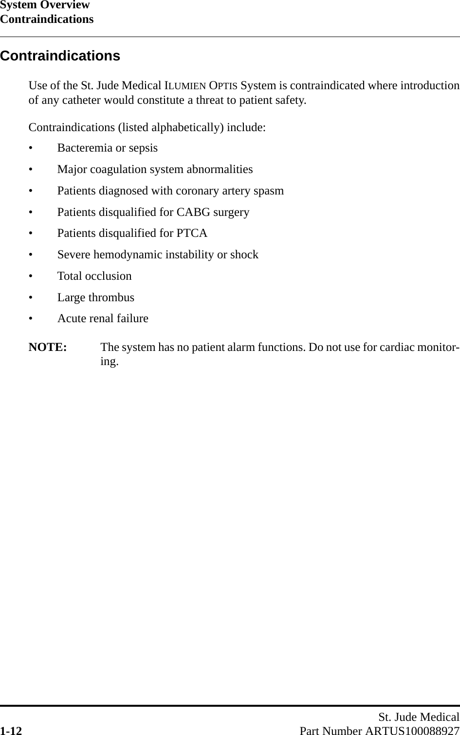 System OverviewContraindicationsSt. Jude Medical1-12 Part Number ARTUS100088927ContraindicationsUse of the St. Jude Medical ILUMIEN OPTIS System is contraindicated where introductionof any catheter would constitute a threat to patient safety.Contraindications (listed alphabetically) include:• Bacteremia or sepsis• Major coagulation system abnormalities• Patients diagnosed with coronary artery spasm• Patients disqualified for CABG surgery• Patients disqualified for PTCA• Severe hemodynamic instability or shock• Total occlusion• Large thrombus• Acute renal failureNOTE: The system has no patient alarm functions. Do not use for cardiac monitor-ing.