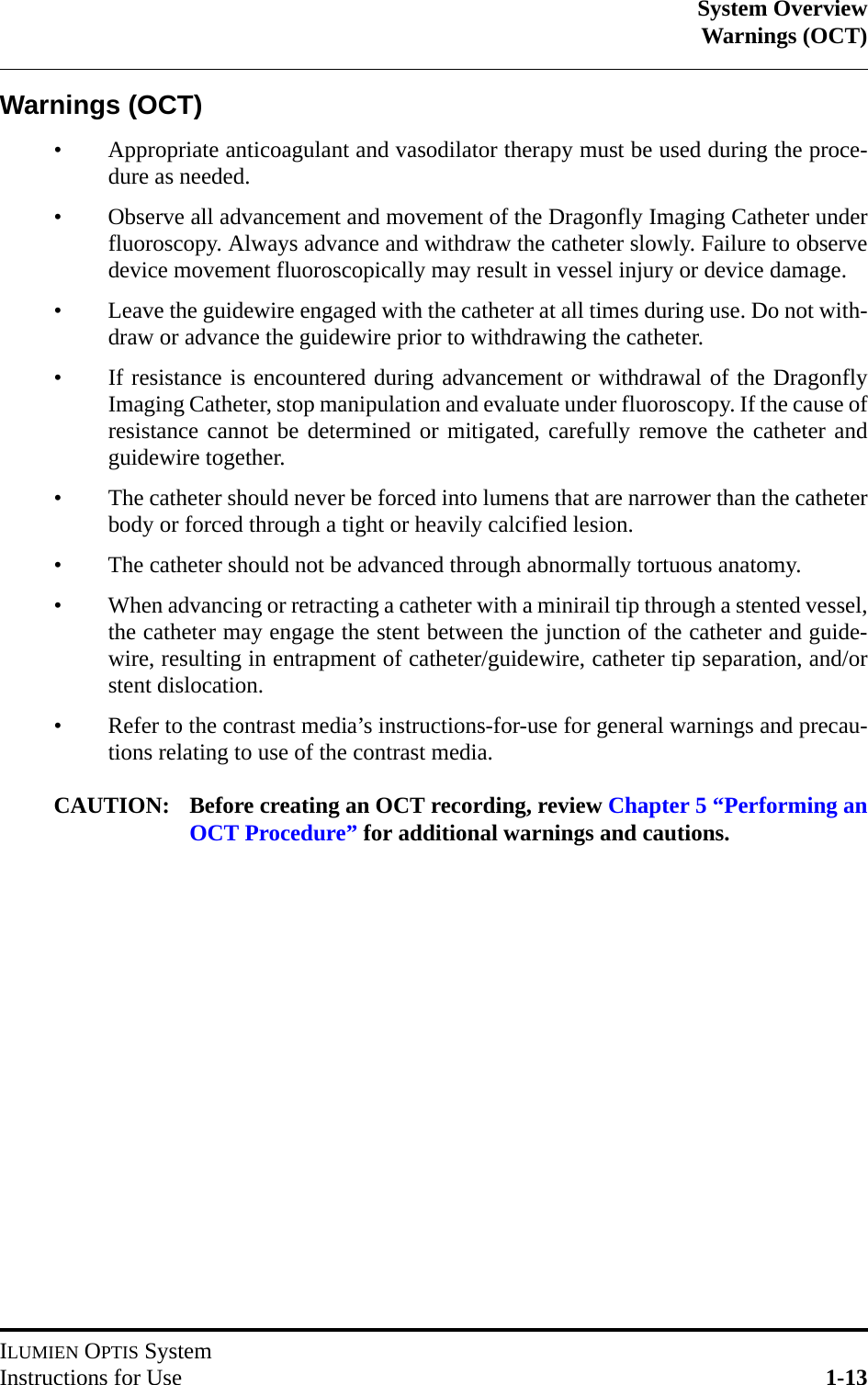 System OverviewWarnings (OCT)ILUMIEN OPTIS SystemInstructions for Use 1-13Warnings (OCT)• Appropriate anticoagulant and vasodilator therapy must be used during the proce-dure as needed.• Observe all advancement and movement of the Dragonfly Imaging Catheter underfluoroscopy. Always advance and withdraw the catheter slowly. Failure to observedevice movement fluoroscopically may result in vessel injury or device damage.• Leave the guidewire engaged with the catheter at all times during use. Do not with-draw or advance the guidewire prior to withdrawing the catheter.• If resistance is encountered during advancement or withdrawal of the DragonflyImaging Catheter, stop manipulation and evaluate under fluoroscopy. If the cause ofresistance cannot be determined or mitigated, carefully remove the catheter andguidewire together.• The catheter should never be forced into lumens that are narrower than the catheterbody or forced through a tight or heavily calcified lesion.• The catheter should not be advanced through abnormally tortuous anatomy.• When advancing or retracting a catheter with a minirail tip through a stented vessel,the catheter may engage the stent between the junction of the catheter and guide-wire, resulting in entrapment of catheter/guidewire, catheter tip separation, and/orstent dislocation.• Refer to the contrast media’s instructions-for-use for general warnings and precau-tions relating to use of the contrast media.CAUTION: Before creating an OCT recording, review Chapter 5 “Performing anOCT Procedure” for additional warnings and cautions.