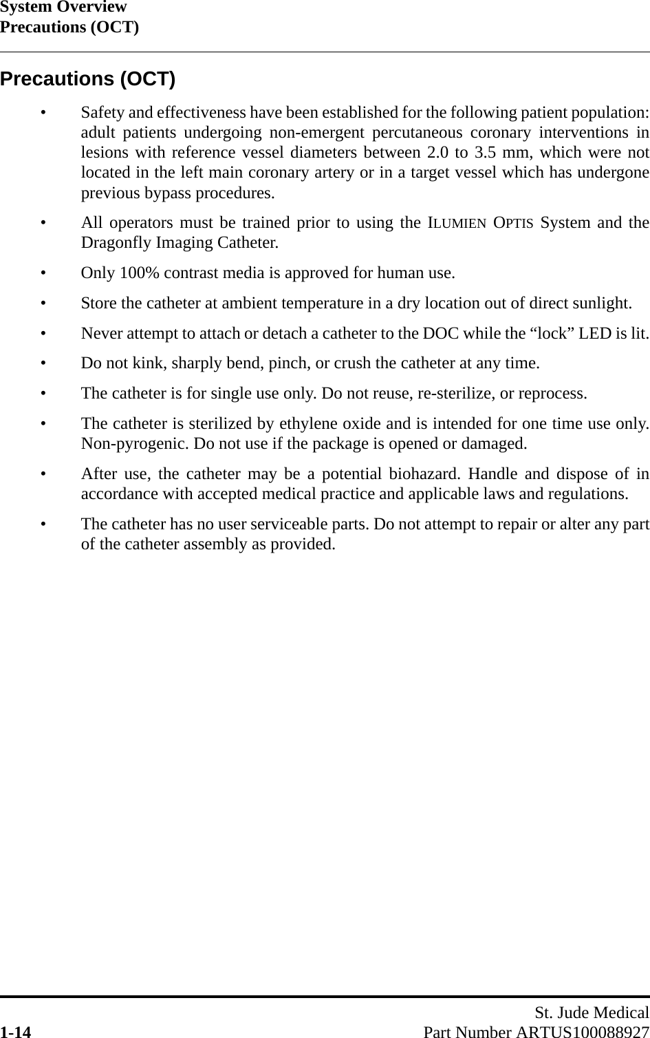 System OverviewPrecautions (OCT)St. Jude Medical1-14 Part Number ARTUS100088927Precautions (OCT)• Safety and effectiveness have been established for the following patient population:adult patients undergoing non-emergent percutaneous coronary interventions inlesions with reference vessel diameters between 2.0 to 3.5 mm, which were notlocated in the left main coronary artery or in a target vessel which has undergoneprevious bypass procedures.• All operators must be trained prior to using the ILUMIEN OPTIS System and theDragonfly Imaging Catheter.• Only 100% contrast media is approved for human use.• Store the catheter at ambient temperature in a dry location out of direct sunlight.• Never attempt to attach or detach a catheter to the DOC while the “lock” LED is lit.• Do not kink, sharply bend, pinch, or crush the catheter at any time.• The catheter is for single use only. Do not reuse, re-sterilize, or reprocess.• The catheter is sterilized by ethylene oxide and is intended for one time use only.Non-pyrogenic. Do not use if the package is opened or damaged.• After use, the catheter may be a potential biohazard. Handle and dispose of inaccordance with accepted medical practice and applicable laws and regulations.• The catheter has no user serviceable parts. Do not attempt to repair or alter any partof the catheter assembly as provided.